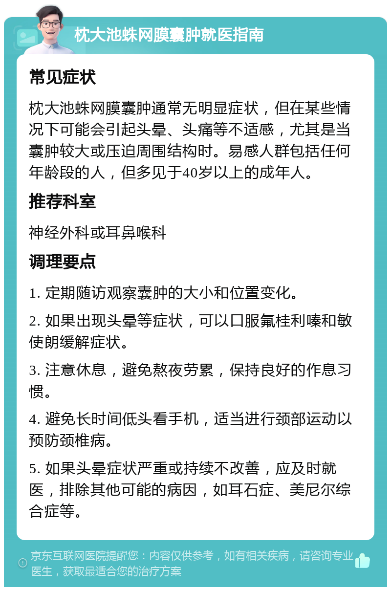 枕大池蛛网膜囊肿就医指南 常见症状 枕大池蛛网膜囊肿通常无明显症状，但在某些情况下可能会引起头晕、头痛等不适感，尤其是当囊肿较大或压迫周围结构时。易感人群包括任何年龄段的人，但多见于40岁以上的成年人。 推荐科室 神经外科或耳鼻喉科 调理要点 1. 定期随访观察囊肿的大小和位置变化。 2. 如果出现头晕等症状，可以口服氟桂利嗪和敏使朗缓解症状。 3. 注意休息，避免熬夜劳累，保持良好的作息习惯。 4. 避免长时间低头看手机，适当进行颈部运动以预防颈椎病。 5. 如果头晕症状严重或持续不改善，应及时就医，排除其他可能的病因，如耳石症、美尼尔综合症等。