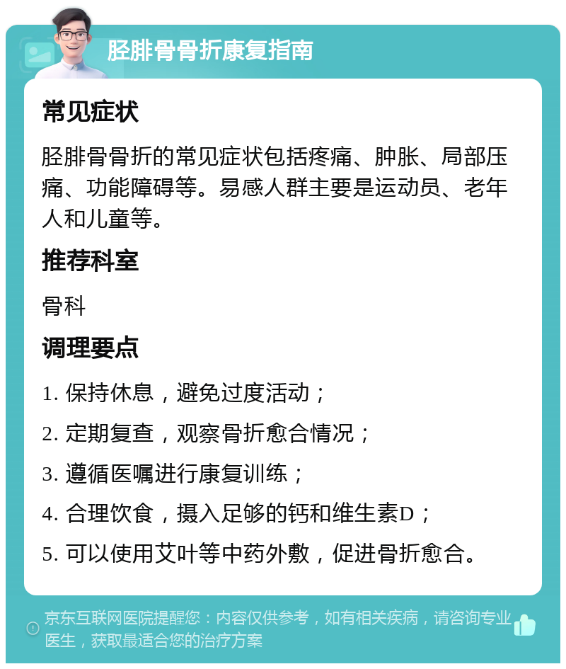 胫腓骨骨折康复指南 常见症状 胫腓骨骨折的常见症状包括疼痛、肿胀、局部压痛、功能障碍等。易感人群主要是运动员、老年人和儿童等。 推荐科室 骨科 调理要点 1. 保持休息，避免过度活动； 2. 定期复查，观察骨折愈合情况； 3. 遵循医嘱进行康复训练； 4. 合理饮食，摄入足够的钙和维生素D； 5. 可以使用艾叶等中药外敷，促进骨折愈合。