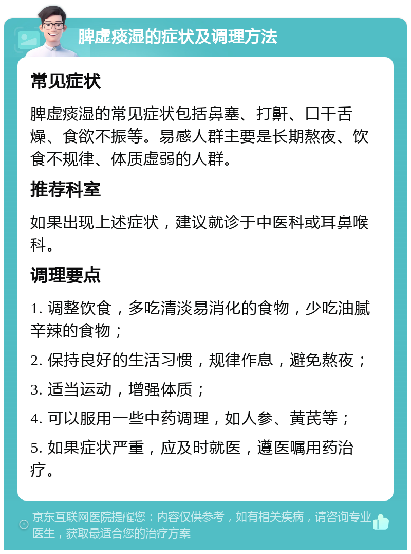 脾虚痰湿的症状及调理方法 常见症状 脾虚痰湿的常见症状包括鼻塞、打鼾、口干舌燥、食欲不振等。易感人群主要是长期熬夜、饮食不规律、体质虚弱的人群。 推荐科室 如果出现上述症状，建议就诊于中医科或耳鼻喉科。 调理要点 1. 调整饮食，多吃清淡易消化的食物，少吃油腻辛辣的食物； 2. 保持良好的生活习惯，规律作息，避免熬夜； 3. 适当运动，增强体质； 4. 可以服用一些中药调理，如人参、黄芪等； 5. 如果症状严重，应及时就医，遵医嘱用药治疗。