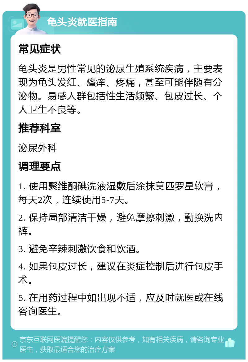 龟头炎就医指南 常见症状 龟头炎是男性常见的泌尿生殖系统疾病，主要表现为龟头发红、瘙痒、疼痛，甚至可能伴随有分泌物。易感人群包括性生活频繁、包皮过长、个人卫生不良等。 推荐科室 泌尿外科 调理要点 1. 使用聚维酮碘洗液湿敷后涂抹莫匹罗星软膏，每天2次，连续使用5-7天。 2. 保持局部清洁干燥，避免摩擦刺激，勤换洗内裤。 3. 避免辛辣刺激饮食和饮酒。 4. 如果包皮过长，建议在炎症控制后进行包皮手术。 5. 在用药过程中如出现不适，应及时就医或在线咨询医生。