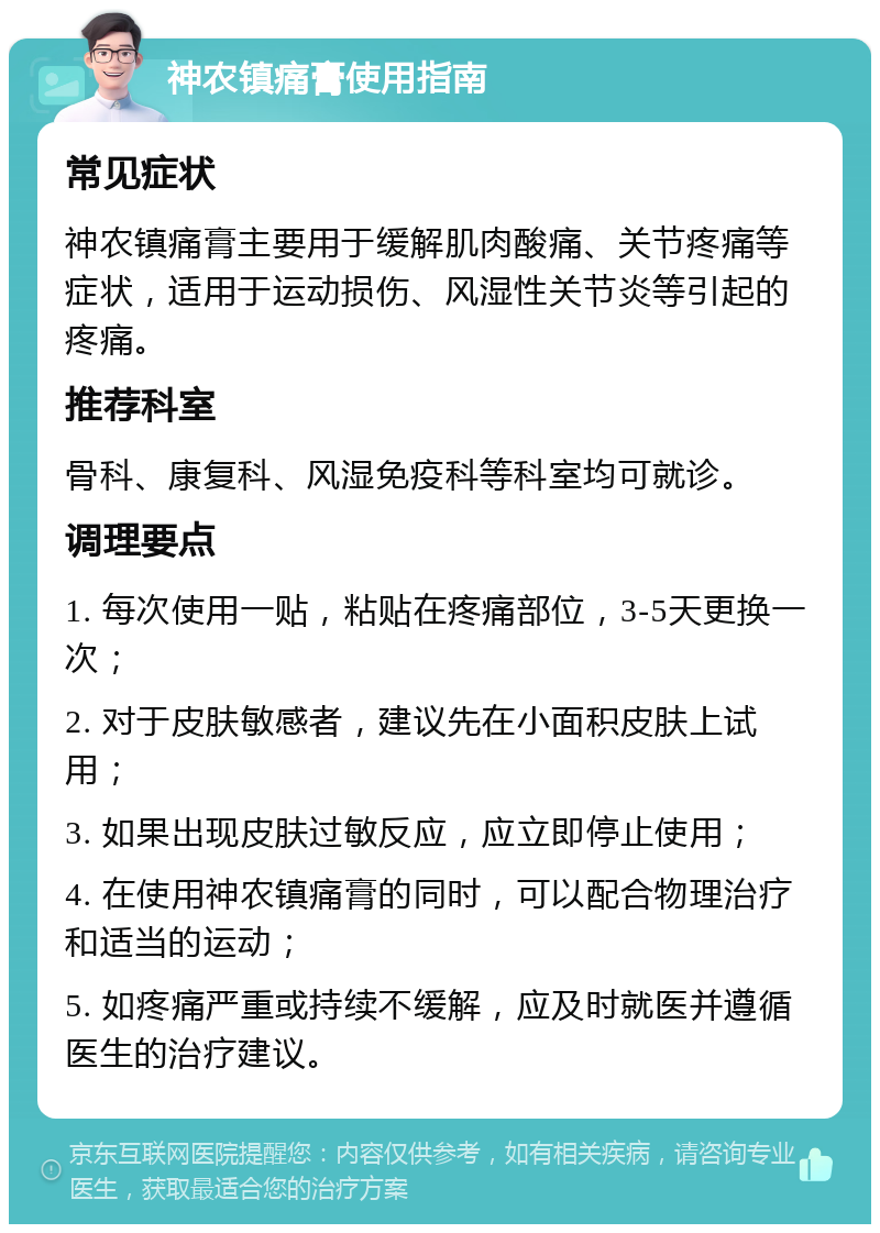 神农镇痛膏使用指南 常见症状 神农镇痛膏主要用于缓解肌肉酸痛、关节疼痛等症状，适用于运动损伤、风湿性关节炎等引起的疼痛。 推荐科室 骨科、康复科、风湿免疫科等科室均可就诊。 调理要点 1. 每次使用一贴，粘贴在疼痛部位，3-5天更换一次； 2. 对于皮肤敏感者，建议先在小面积皮肤上试用； 3. 如果出现皮肤过敏反应，应立即停止使用； 4. 在使用神农镇痛膏的同时，可以配合物理治疗和适当的运动； 5. 如疼痛严重或持续不缓解，应及时就医并遵循医生的治疗建议。