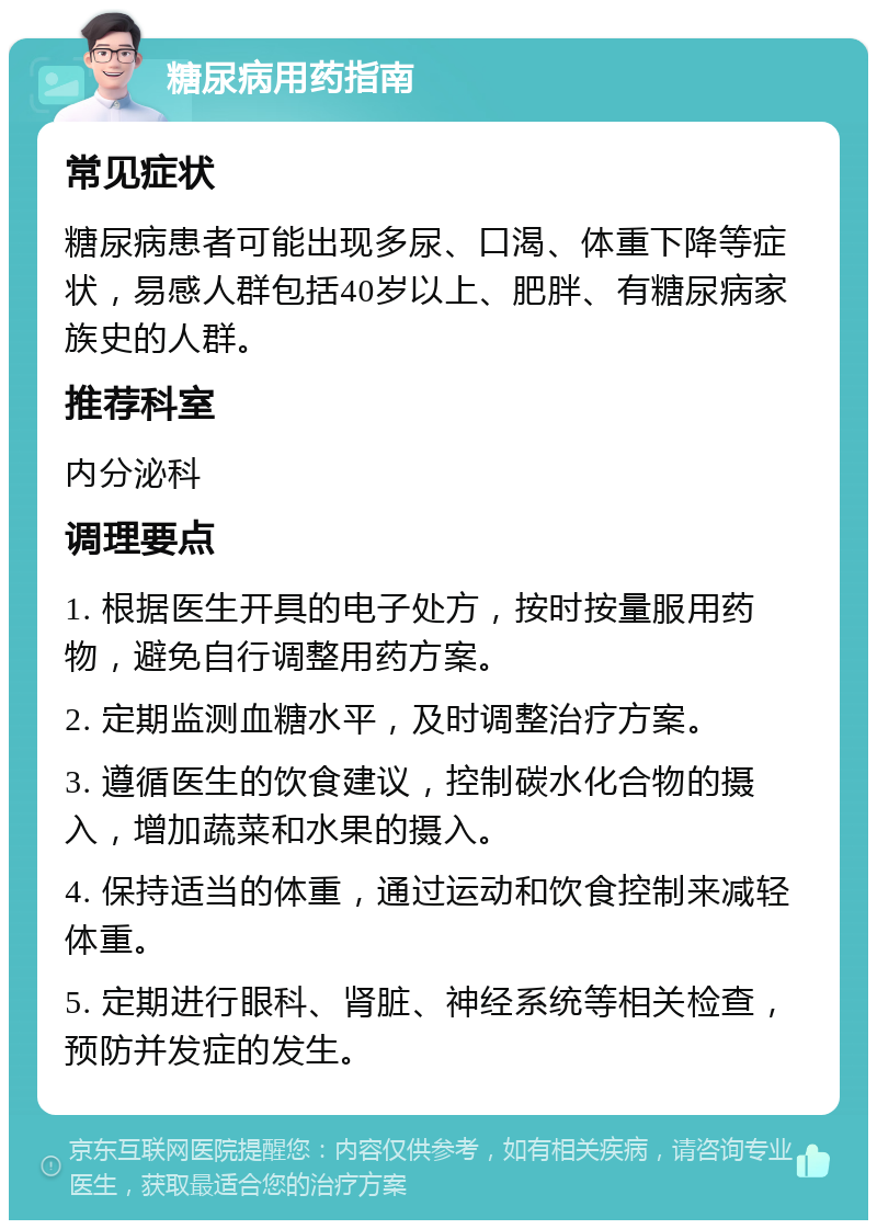 糖尿病用药指南 常见症状 糖尿病患者可能出现多尿、口渴、体重下降等症状，易感人群包括40岁以上、肥胖、有糖尿病家族史的人群。 推荐科室 内分泌科 调理要点 1. 根据医生开具的电子处方，按时按量服用药物，避免自行调整用药方案。 2. 定期监测血糖水平，及时调整治疗方案。 3. 遵循医生的饮食建议，控制碳水化合物的摄入，增加蔬菜和水果的摄入。 4. 保持适当的体重，通过运动和饮食控制来减轻体重。 5. 定期进行眼科、肾脏、神经系统等相关检查，预防并发症的发生。