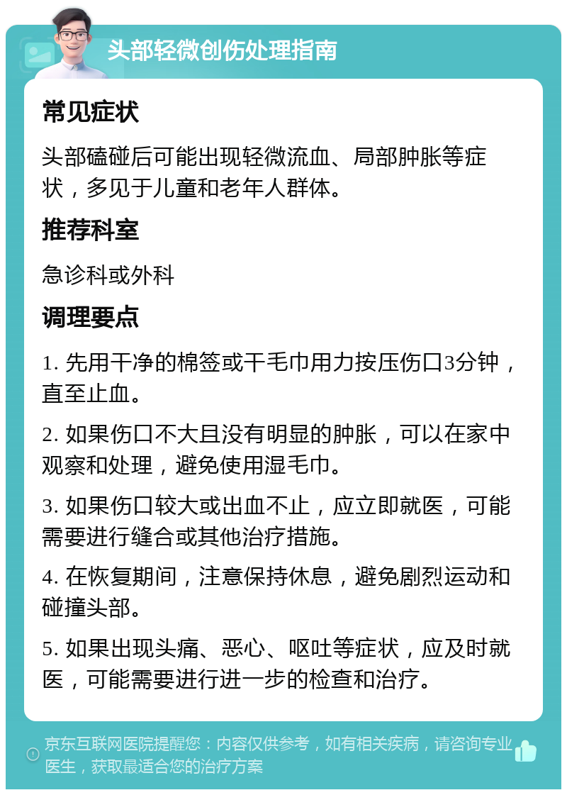 头部轻微创伤处理指南 常见症状 头部磕碰后可能出现轻微流血、局部肿胀等症状，多见于儿童和老年人群体。 推荐科室 急诊科或外科 调理要点 1. 先用干净的棉签或干毛巾用力按压伤口3分钟，直至止血。 2. 如果伤口不大且没有明显的肿胀，可以在家中观察和处理，避免使用湿毛巾。 3. 如果伤口较大或出血不止，应立即就医，可能需要进行缝合或其他治疗措施。 4. 在恢复期间，注意保持休息，避免剧烈运动和碰撞头部。 5. 如果出现头痛、恶心、呕吐等症状，应及时就医，可能需要进行进一步的检查和治疗。