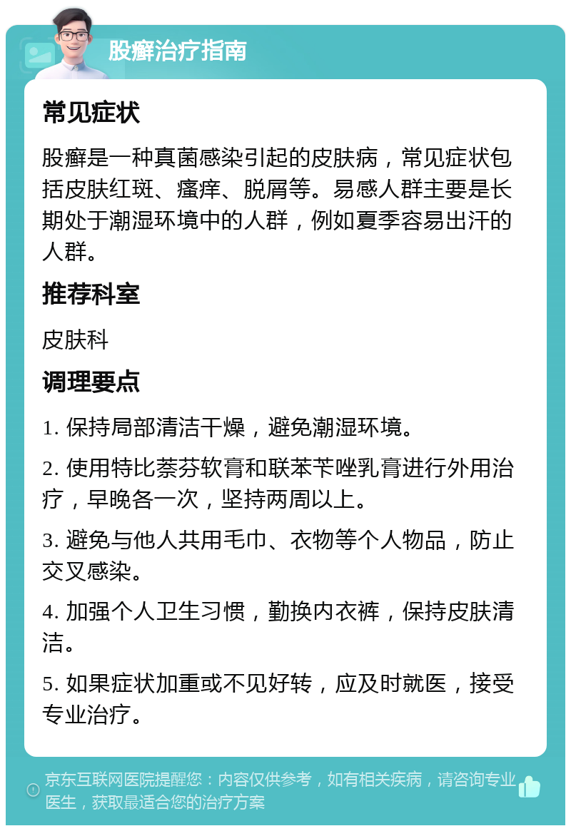 股癣治疗指南 常见症状 股癣是一种真菌感染引起的皮肤病，常见症状包括皮肤红斑、瘙痒、脱屑等。易感人群主要是长期处于潮湿环境中的人群，例如夏季容易出汗的人群。 推荐科室 皮肤科 调理要点 1. 保持局部清洁干燥，避免潮湿环境。 2. 使用特比萘芬软膏和联苯苄唑乳膏进行外用治疗，早晚各一次，坚持两周以上。 3. 避免与他人共用毛巾、衣物等个人物品，防止交叉感染。 4. 加强个人卫生习惯，勤换内衣裤，保持皮肤清洁。 5. 如果症状加重或不见好转，应及时就医，接受专业治疗。