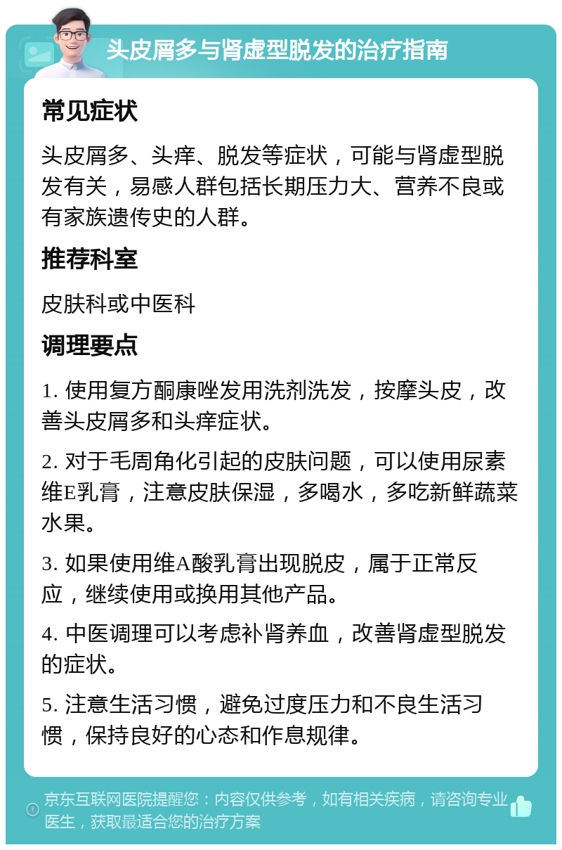 头皮屑多与肾虚型脱发的治疗指南 常见症状 头皮屑多、头痒、脱发等症状，可能与肾虚型脱发有关，易感人群包括长期压力大、营养不良或有家族遗传史的人群。 推荐科室 皮肤科或中医科 调理要点 1. 使用复方酮康唑发用洗剂洗发，按摩头皮，改善头皮屑多和头痒症状。 2. 对于毛周角化引起的皮肤问题，可以使用尿素维E乳膏，注意皮肤保湿，多喝水，多吃新鲜蔬菜水果。 3. 如果使用维A酸乳膏出现脱皮，属于正常反应，继续使用或换用其他产品。 4. 中医调理可以考虑补肾养血，改善肾虚型脱发的症状。 5. 注意生活习惯，避免过度压力和不良生活习惯，保持良好的心态和作息规律。