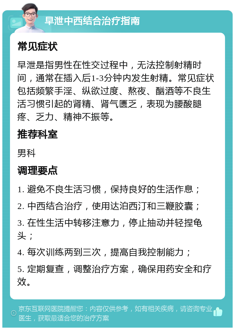 早泄中西结合治疗指南 常见症状 早泄是指男性在性交过程中，无法控制射精时间，通常在插入后1-3分钟内发生射精。常见症状包括频繁手淫、纵欲过度、熬夜、酗酒等不良生活习惯引起的肾精、肾气匮乏，表现为腰酸腿疼、乏力、精神不振等。 推荐科室 男科 调理要点 1. 避免不良生活习惯，保持良好的生活作息； 2. 中西结合治疗，使用达泊西汀和三鞭胶囊； 3. 在性生活中转移注意力，停止抽动并轻捏龟头； 4. 每次训练两到三次，提高自我控制能力； 5. 定期复查，调整治疗方案，确保用药安全和疗效。