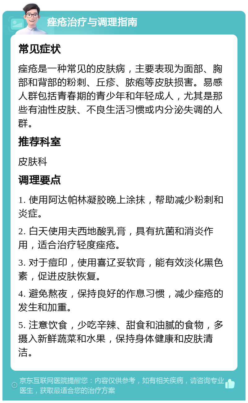 痤疮治疗与调理指南 常见症状 痤疮是一种常见的皮肤病，主要表现为面部、胸部和背部的粉刺、丘疹、脓疱等皮肤损害。易感人群包括青春期的青少年和年轻成人，尤其是那些有油性皮肤、不良生活习惯或内分泌失调的人群。 推荐科室 皮肤科 调理要点 1. 使用阿达帕林凝胶晚上涂抹，帮助减少粉刺和炎症。 2. 白天使用夫西地酸乳膏，具有抗菌和消炎作用，适合治疗轻度痤疮。 3. 对于痘印，使用喜辽妥软膏，能有效淡化黑色素，促进皮肤恢复。 4. 避免熬夜，保持良好的作息习惯，减少痤疮的发生和加重。 5. 注意饮食，少吃辛辣、甜食和油腻的食物，多摄入新鲜蔬菜和水果，保持身体健康和皮肤清洁。