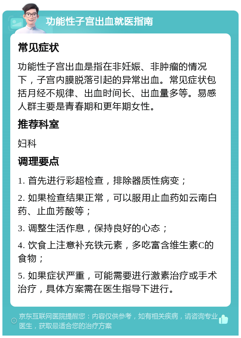 功能性子宫出血就医指南 常见症状 功能性子宫出血是指在非妊娠、非肿瘤的情况下，子宫内膜脱落引起的异常出血。常见症状包括月经不规律、出血时间长、出血量多等。易感人群主要是青春期和更年期女性。 推荐科室 妇科 调理要点 1. 首先进行彩超检查，排除器质性病变； 2. 如果检查结果正常，可以服用止血药如云南白药、止血芳酸等； 3. 调整生活作息，保持良好的心态； 4. 饮食上注意补充铁元素，多吃富含维生素C的食物； 5. 如果症状严重，可能需要进行激素治疗或手术治疗，具体方案需在医生指导下进行。