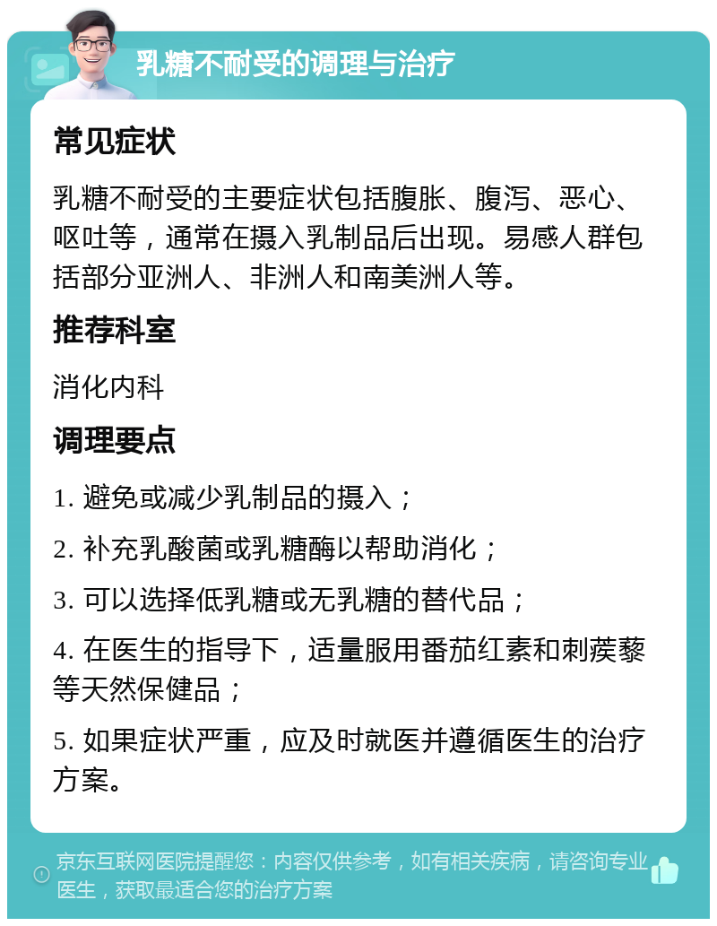 乳糖不耐受的调理与治疗 常见症状 乳糖不耐受的主要症状包括腹胀、腹泻、恶心、呕吐等，通常在摄入乳制品后出现。易感人群包括部分亚洲人、非洲人和南美洲人等。 推荐科室 消化内科 调理要点 1. 避免或减少乳制品的摄入； 2. 补充乳酸菌或乳糖酶以帮助消化； 3. 可以选择低乳糖或无乳糖的替代品； 4. 在医生的指导下，适量服用番茄红素和刺蒺藜等天然保健品； 5. 如果症状严重，应及时就医并遵循医生的治疗方案。