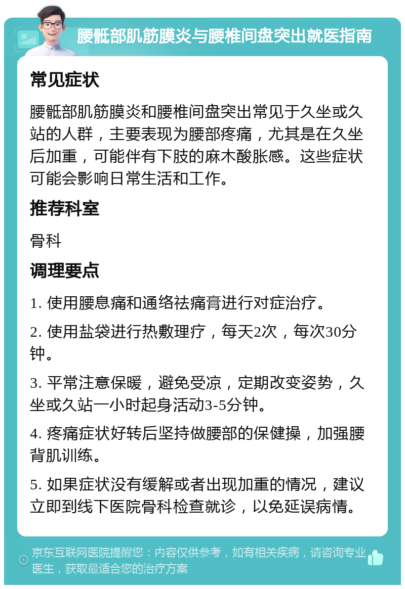 腰骶部肌筋膜炎与腰椎间盘突出就医指南 常见症状 腰骶部肌筋膜炎和腰椎间盘突出常见于久坐或久站的人群，主要表现为腰部疼痛，尤其是在久坐后加重，可能伴有下肢的麻木酸胀感。这些症状可能会影响日常生活和工作。 推荐科室 骨科 调理要点 1. 使用腰息痛和通络祛痛膏进行对症治疗。 2. 使用盐袋进行热敷理疗，每天2次，每次30分钟。 3. 平常注意保暖，避免受凉，定期改变姿势，久坐或久站一小时起身活动3-5分钟。 4. 疼痛症状好转后坚持做腰部的保健操，加强腰背肌训练。 5. 如果症状没有缓解或者出现加重的情况，建议立即到线下医院骨科检查就诊，以免延误病情。