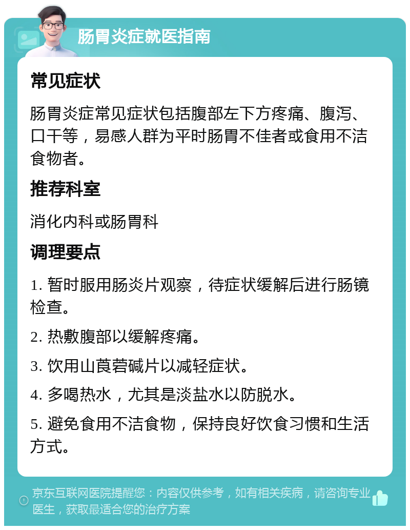 肠胃炎症就医指南 常见症状 肠胃炎症常见症状包括腹部左下方疼痛、腹泻、口干等，易感人群为平时肠胃不佳者或食用不洁食物者。 推荐科室 消化内科或肠胃科 调理要点 1. 暂时服用肠炎片观察，待症状缓解后进行肠镜检查。 2. 热敷腹部以缓解疼痛。 3. 饮用山莨菪碱片以减轻症状。 4. 多喝热水，尤其是淡盐水以防脱水。 5. 避免食用不洁食物，保持良好饮食习惯和生活方式。