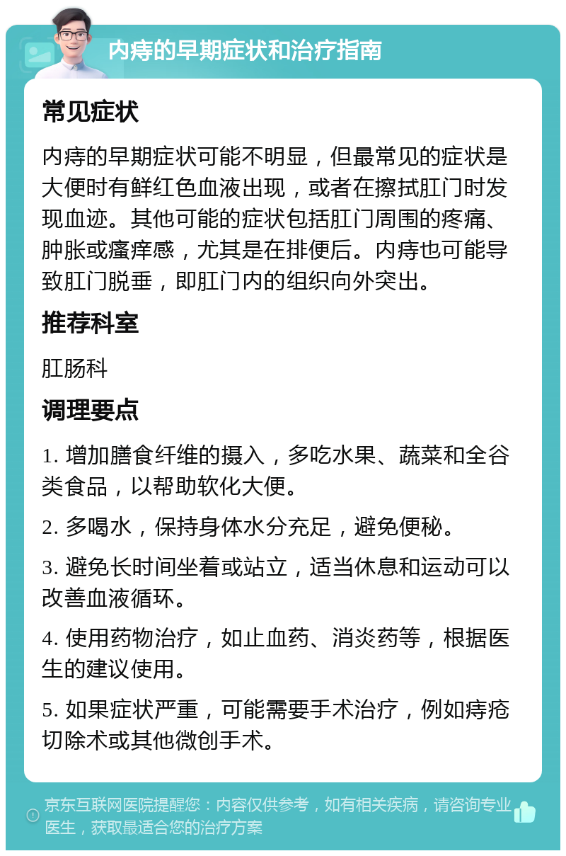 内痔的早期症状和治疗指南 常见症状 内痔的早期症状可能不明显，但最常见的症状是大便时有鲜红色血液出现，或者在擦拭肛门时发现血迹。其他可能的症状包括肛门周围的疼痛、肿胀或瘙痒感，尤其是在排便后。内痔也可能导致肛门脱垂，即肛门内的组织向外突出。 推荐科室 肛肠科 调理要点 1. 增加膳食纤维的摄入，多吃水果、蔬菜和全谷类食品，以帮助软化大便。 2. 多喝水，保持身体水分充足，避免便秘。 3. 避免长时间坐着或站立，适当休息和运动可以改善血液循环。 4. 使用药物治疗，如止血药、消炎药等，根据医生的建议使用。 5. 如果症状严重，可能需要手术治疗，例如痔疮切除术或其他微创手术。