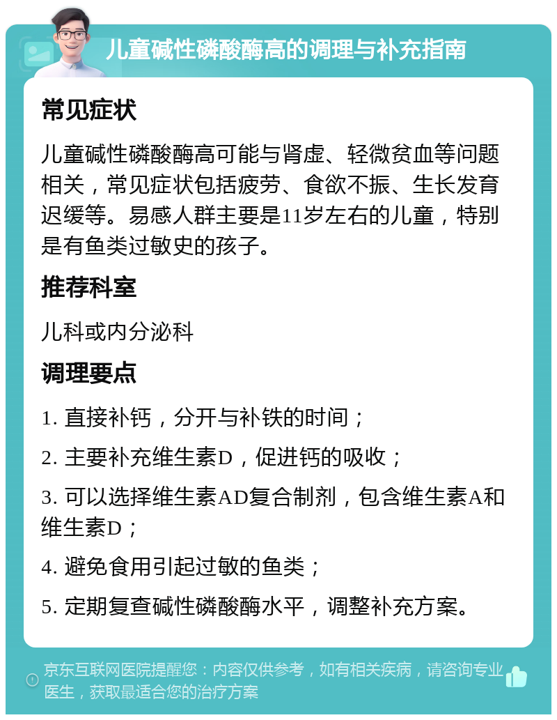 儿童碱性磷酸酶高的调理与补充指南 常见症状 儿童碱性磷酸酶高可能与肾虚、轻微贫血等问题相关，常见症状包括疲劳、食欲不振、生长发育迟缓等。易感人群主要是11岁左右的儿童，特别是有鱼类过敏史的孩子。 推荐科室 儿科或内分泌科 调理要点 1. 直接补钙，分开与补铁的时间； 2. 主要补充维生素D，促进钙的吸收； 3. 可以选择维生素AD复合制剂，包含维生素A和维生素D； 4. 避免食用引起过敏的鱼类； 5. 定期复查碱性磷酸酶水平，调整补充方案。