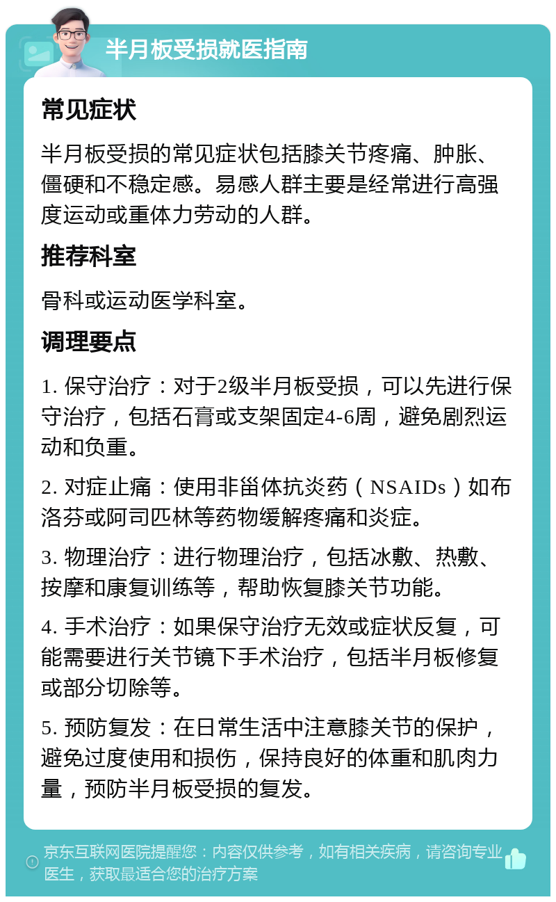 半月板受损就医指南 常见症状 半月板受损的常见症状包括膝关节疼痛、肿胀、僵硬和不稳定感。易感人群主要是经常进行高强度运动或重体力劳动的人群。 推荐科室 骨科或运动医学科室。 调理要点 1. 保守治疗：对于2级半月板受损，可以先进行保守治疗，包括石膏或支架固定4-6周，避免剧烈运动和负重。 2. 对症止痛：使用非甾体抗炎药（NSAIDs）如布洛芬或阿司匹林等药物缓解疼痛和炎症。 3. 物理治疗：进行物理治疗，包括冰敷、热敷、按摩和康复训练等，帮助恢复膝关节功能。 4. 手术治疗：如果保守治疗无效或症状反复，可能需要进行关节镜下手术治疗，包括半月板修复或部分切除等。 5. 预防复发：在日常生活中注意膝关节的保护，避免过度使用和损伤，保持良好的体重和肌肉力量，预防半月板受损的复发。