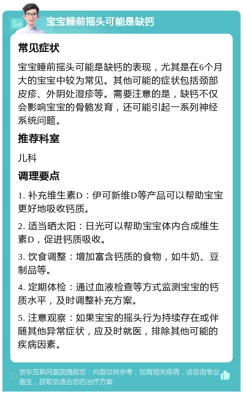 宝宝睡前摇头可能是缺钙 常见症状 宝宝睡前摇头可能是缺钙的表现，尤其是在6个月大的宝宝中较为常见。其他可能的症状包括颈部皮疹、外阴处湿疹等。需要注意的是，缺钙不仅会影响宝宝的骨骼发育，还可能引起一系列神经系统问题。 推荐科室 儿科 调理要点 1. 补充维生素D：伊可新维D等产品可以帮助宝宝更好地吸收钙质。 2. 适当晒太阳：日光可以帮助宝宝体内合成维生素D，促进钙质吸收。 3. 饮食调整：增加富含钙质的食物，如牛奶、豆制品等。 4. 定期体检：通过血液检查等方式监测宝宝的钙质水平，及时调整补充方案。 5. 注意观察：如果宝宝的摇头行为持续存在或伴随其他异常症状，应及时就医，排除其他可能的疾病因素。