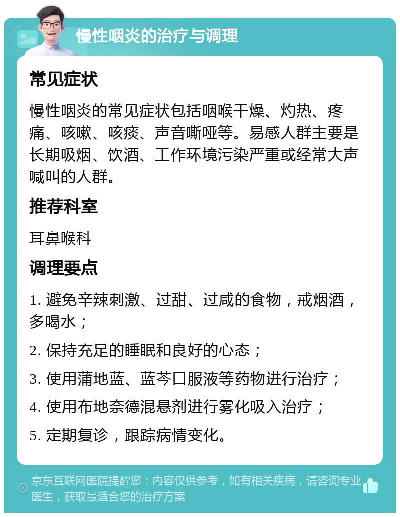 慢性咽炎的治疗与调理 常见症状 慢性咽炎的常见症状包括咽喉干燥、灼热、疼痛、咳嗽、咳痰、声音嘶哑等。易感人群主要是长期吸烟、饮酒、工作环境污染严重或经常大声喊叫的人群。 推荐科室 耳鼻喉科 调理要点 1. 避免辛辣刺激、过甜、过咸的食物，戒烟酒，多喝水； 2. 保持充足的睡眠和良好的心态； 3. 使用蒲地蓝、蓝芩口服液等药物进行治疗； 4. 使用布地奈德混悬剂进行雾化吸入治疗； 5. 定期复诊，跟踪病情变化。