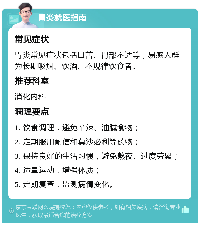 胃炎就医指南 常见症状 胃炎常见症状包括口苦、胃部不适等，易感人群为长期吸烟、饮酒、不规律饮食者。 推荐科室 消化内科 调理要点 1. 饮食调理，避免辛辣、油腻食物； 2. 定期服用耐信和莫沙必利等药物； 3. 保持良好的生活习惯，避免熬夜、过度劳累； 4. 适量运动，增强体质； 5. 定期复查，监测病情变化。