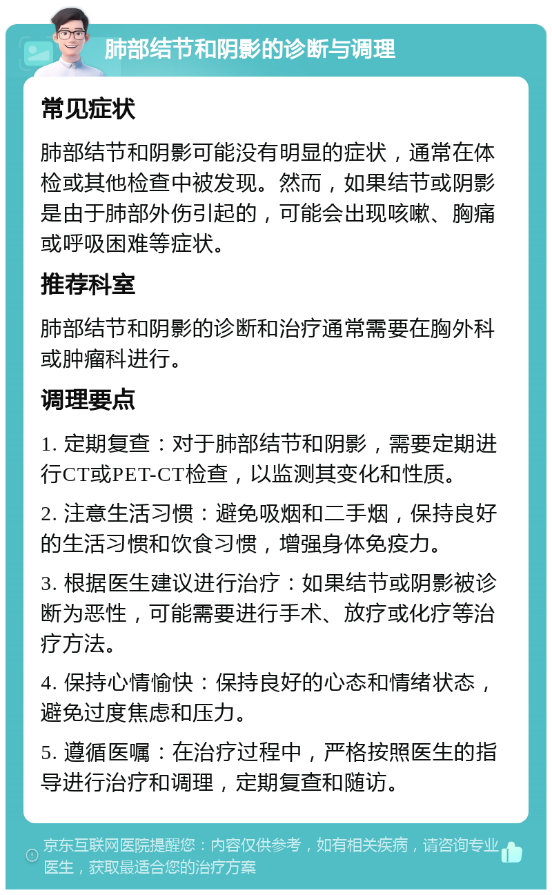 肺部结节和阴影的诊断与调理 常见症状 肺部结节和阴影可能没有明显的症状，通常在体检或其他检查中被发现。然而，如果结节或阴影是由于肺部外伤引起的，可能会出现咳嗽、胸痛或呼吸困难等症状。 推荐科室 肺部结节和阴影的诊断和治疗通常需要在胸外科或肿瘤科进行。 调理要点 1. 定期复查：对于肺部结节和阴影，需要定期进行CT或PET-CT检查，以监测其变化和性质。 2. 注意生活习惯：避免吸烟和二手烟，保持良好的生活习惯和饮食习惯，增强身体免疫力。 3. 根据医生建议进行治疗：如果结节或阴影被诊断为恶性，可能需要进行手术、放疗或化疗等治疗方法。 4. 保持心情愉快：保持良好的心态和情绪状态，避免过度焦虑和压力。 5. 遵循医嘱：在治疗过程中，严格按照医生的指导进行治疗和调理，定期复查和随访。