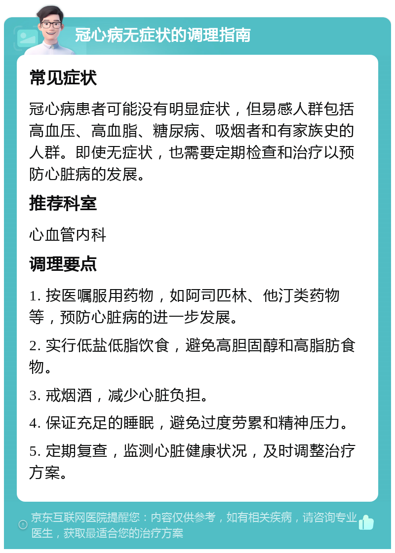 冠心病无症状的调理指南 常见症状 冠心病患者可能没有明显症状，但易感人群包括高血压、高血脂、糖尿病、吸烟者和有家族史的人群。即使无症状，也需要定期检查和治疗以预防心脏病的发展。 推荐科室 心血管内科 调理要点 1. 按医嘱服用药物，如阿司匹林、他汀类药物等，预防心脏病的进一步发展。 2. 实行低盐低脂饮食，避免高胆固醇和高脂肪食物。 3. 戒烟酒，减少心脏负担。 4. 保证充足的睡眠，避免过度劳累和精神压力。 5. 定期复查，监测心脏健康状况，及时调整治疗方案。