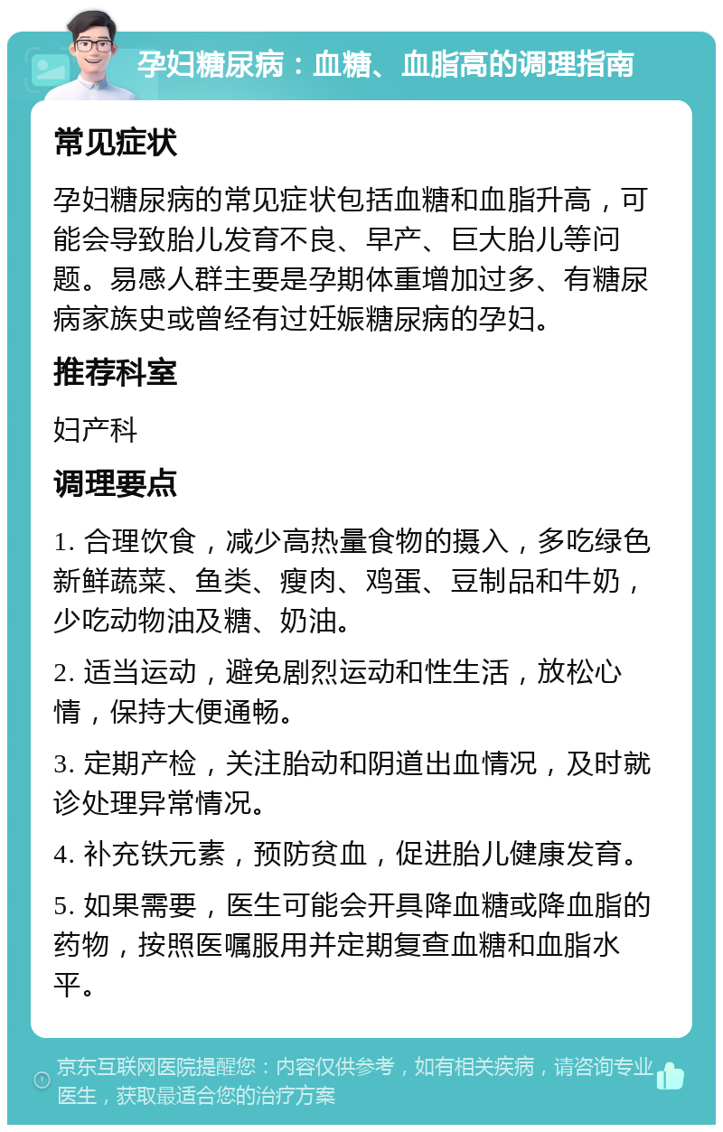 孕妇糖尿病：血糖、血脂高的调理指南 常见症状 孕妇糖尿病的常见症状包括血糖和血脂升高，可能会导致胎儿发育不良、早产、巨大胎儿等问题。易感人群主要是孕期体重增加过多、有糖尿病家族史或曾经有过妊娠糖尿病的孕妇。 推荐科室 妇产科 调理要点 1. 合理饮食，减少高热量食物的摄入，多吃绿色新鲜蔬菜、鱼类、瘦肉、鸡蛋、豆制品和牛奶，少吃动物油及糖、奶油。 2. 适当运动，避免剧烈运动和性生活，放松心情，保持大便通畅。 3. 定期产检，关注胎动和阴道出血情况，及时就诊处理异常情况。 4. 补充铁元素，预防贫血，促进胎儿健康发育。 5. 如果需要，医生可能会开具降血糖或降血脂的药物，按照医嘱服用并定期复查血糖和血脂水平。