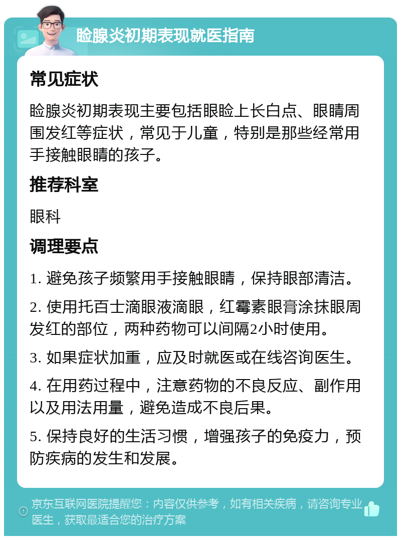 睑腺炎初期表现就医指南 常见症状 睑腺炎初期表现主要包括眼睑上长白点、眼睛周围发红等症状，常见于儿童，特别是那些经常用手接触眼睛的孩子。 推荐科室 眼科 调理要点 1. 避免孩子频繁用手接触眼睛，保持眼部清洁。 2. 使用托百士滴眼液滴眼，红霉素眼膏涂抹眼周发红的部位，两种药物可以间隔2小时使用。 3. 如果症状加重，应及时就医或在线咨询医生。 4. 在用药过程中，注意药物的不良反应、副作用以及用法用量，避免造成不良后果。 5. 保持良好的生活习惯，增强孩子的免疫力，预防疾病的发生和发展。