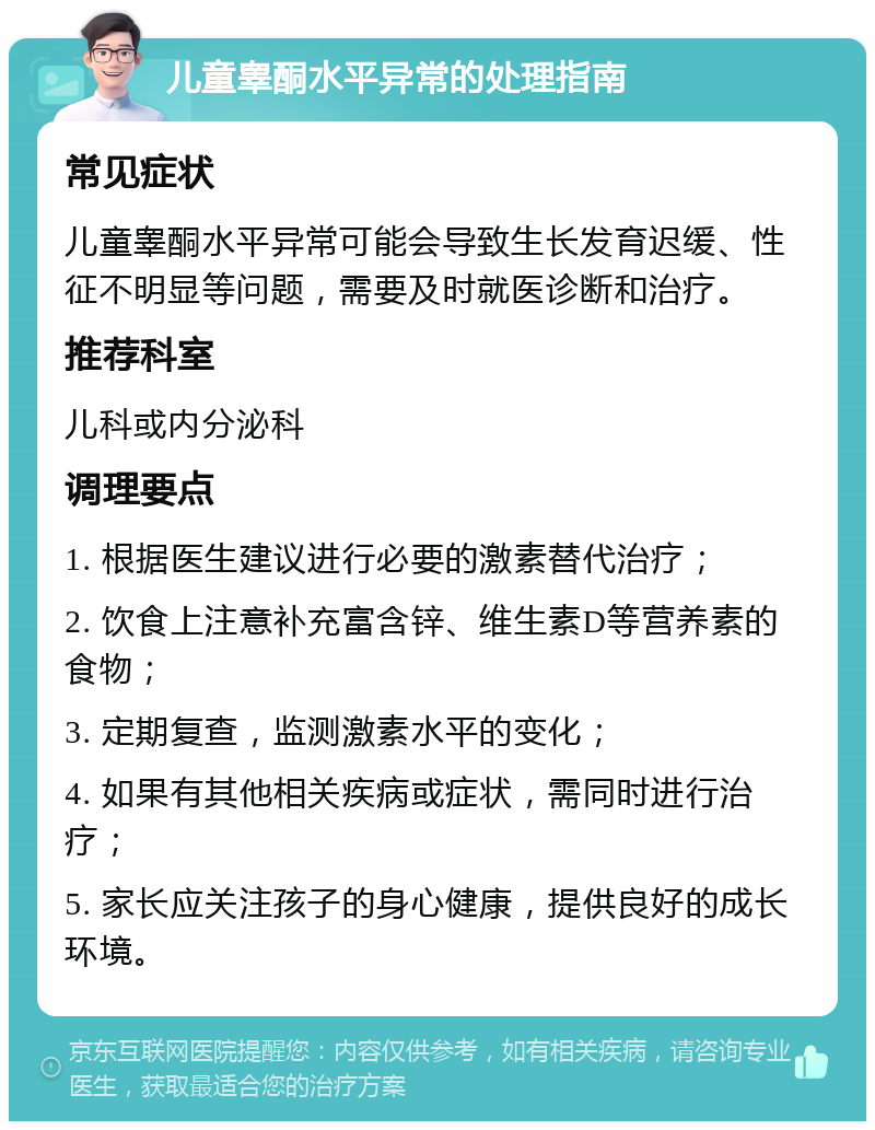 儿童睾酮水平异常的处理指南 常见症状 儿童睾酮水平异常可能会导致生长发育迟缓、性征不明显等问题，需要及时就医诊断和治疗。 推荐科室 儿科或内分泌科 调理要点 1. 根据医生建议进行必要的激素替代治疗； 2. 饮食上注意补充富含锌、维生素D等营养素的食物； 3. 定期复查，监测激素水平的变化； 4. 如果有其他相关疾病或症状，需同时进行治疗； 5. 家长应关注孩子的身心健康，提供良好的成长环境。