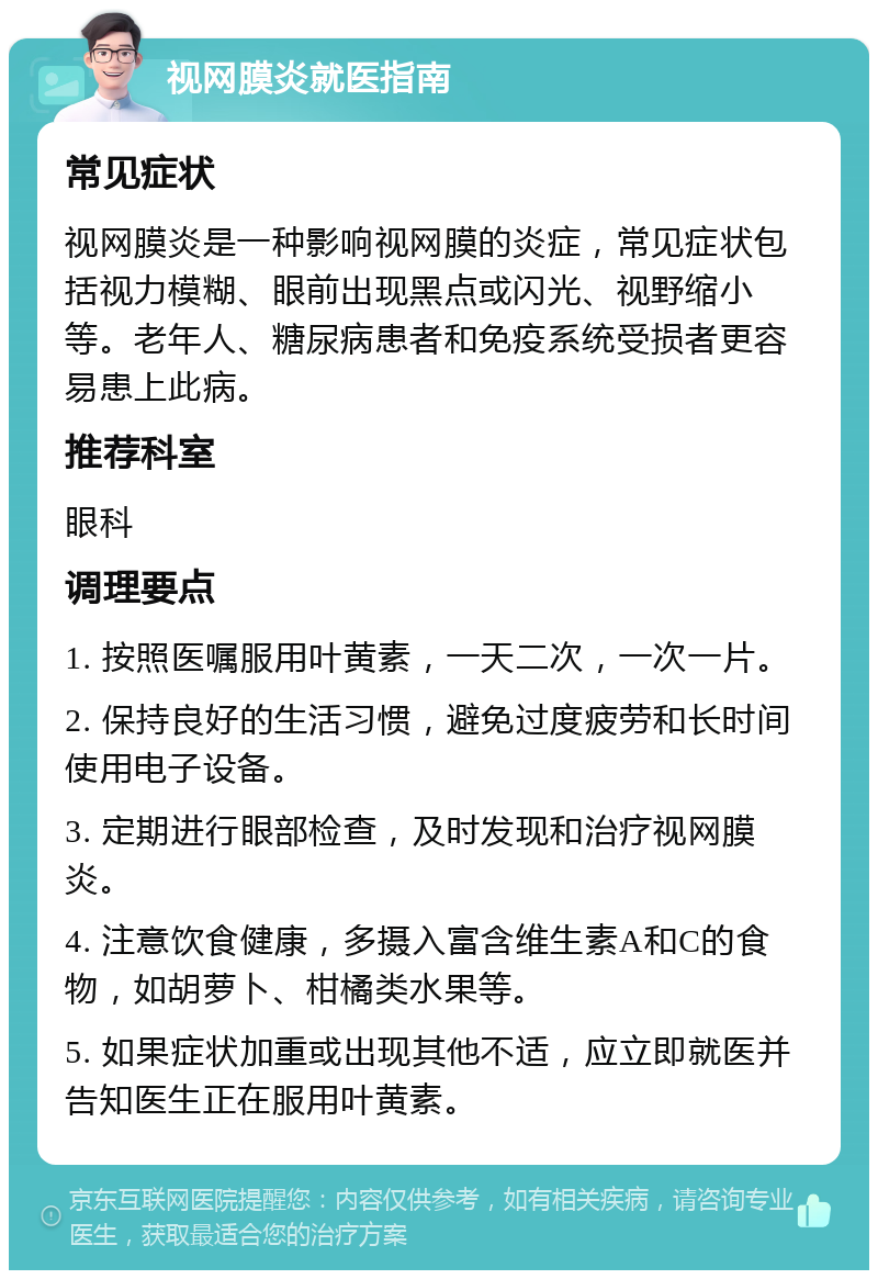 视网膜炎就医指南 常见症状 视网膜炎是一种影响视网膜的炎症，常见症状包括视力模糊、眼前出现黑点或闪光、视野缩小等。老年人、糖尿病患者和免疫系统受损者更容易患上此病。 推荐科室 眼科 调理要点 1. 按照医嘱服用叶黄素，一天二次，一次一片。 2. 保持良好的生活习惯，避免过度疲劳和长时间使用电子设备。 3. 定期进行眼部检查，及时发现和治疗视网膜炎。 4. 注意饮食健康，多摄入富含维生素A和C的食物，如胡萝卜、柑橘类水果等。 5. 如果症状加重或出现其他不适，应立即就医并告知医生正在服用叶黄素。