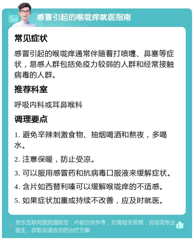 感冒引起的喉咙痒就医指南 常见症状 感冒引起的喉咙痒通常伴随着打喷嚏、鼻塞等症状，易感人群包括免疫力较弱的人群和经常接触病毒的人群。 推荐科室 呼吸内科或耳鼻喉科 调理要点 1. 避免辛辣刺激食物、抽烟喝酒和熬夜，多喝水。 2. 注意保暖，防止受凉。 3. 可以服用感冒药和抗病毒口服液来缓解症状。 4. 含片如西替利嗪可以缓解喉咙痒的不适感。 5. 如果症状加重或持续不改善，应及时就医。