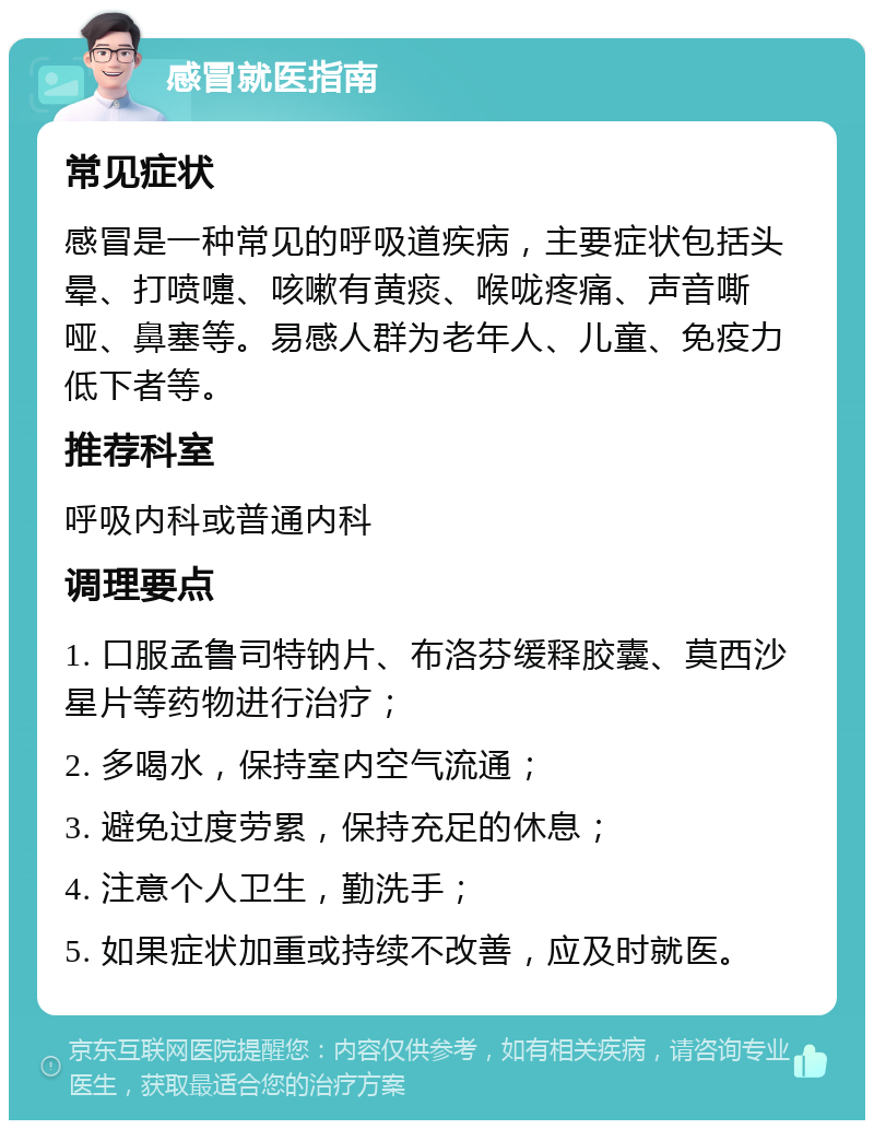 感冒就医指南 常见症状 感冒是一种常见的呼吸道疾病，主要症状包括头晕、打喷嚏、咳嗽有黄痰、喉咙疼痛、声音嘶哑、鼻塞等。易感人群为老年人、儿童、免疫力低下者等。 推荐科室 呼吸内科或普通内科 调理要点 1. 口服孟鲁司特钠片、布洛芬缓释胶囊、莫西沙星片等药物进行治疗； 2. 多喝水，保持室内空气流通； 3. 避免过度劳累，保持充足的休息； 4. 注意个人卫生，勤洗手； 5. 如果症状加重或持续不改善，应及时就医。