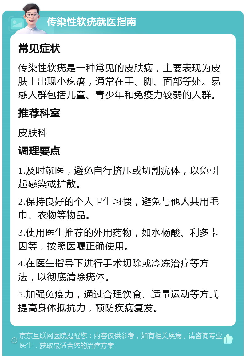 传染性软疣就医指南 常见症状 传染性软疣是一种常见的皮肤病，主要表现为皮肤上出现小疙瘩，通常在手、脚、面部等处。易感人群包括儿童、青少年和免疫力较弱的人群。 推荐科室 皮肤科 调理要点 1.及时就医，避免自行挤压或切割疣体，以免引起感染或扩散。 2.保持良好的个人卫生习惯，避免与他人共用毛巾、衣物等物品。 3.使用医生推荐的外用药物，如水杨酸、利多卡因等，按照医嘱正确使用。 4.在医生指导下进行手术切除或冷冻治疗等方法，以彻底清除疣体。 5.加强免疫力，通过合理饮食、适量运动等方式提高身体抵抗力，预防疾病复发。