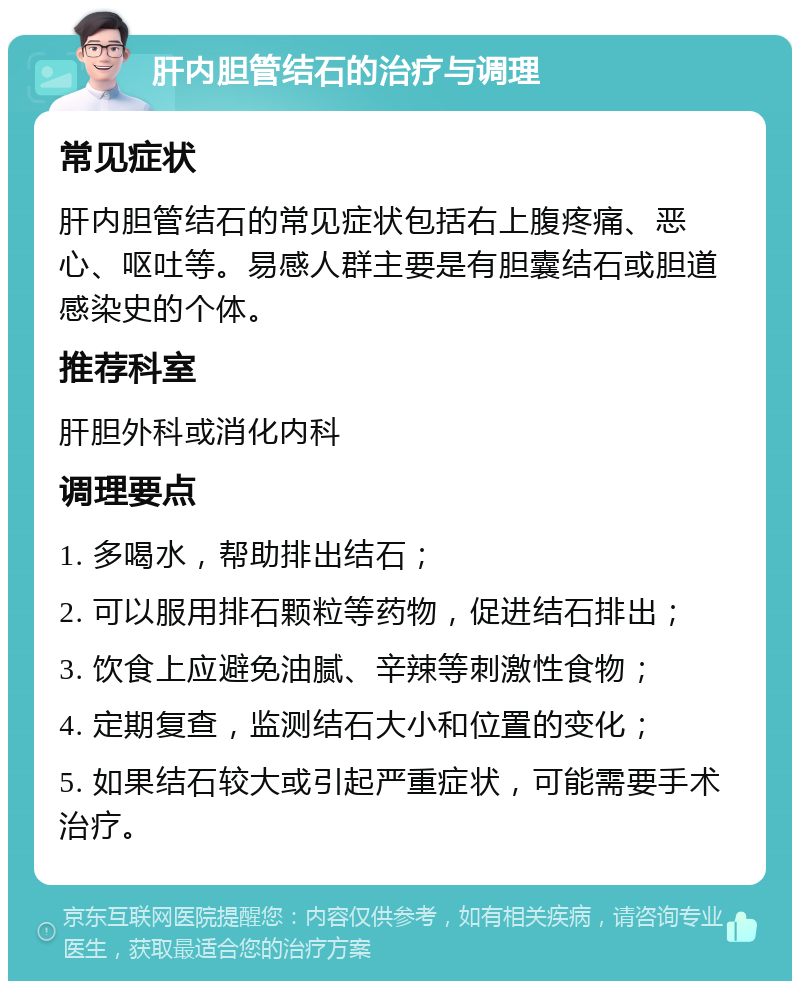 肝内胆管结石的治疗与调理 常见症状 肝内胆管结石的常见症状包括右上腹疼痛、恶心、呕吐等。易感人群主要是有胆囊结石或胆道感染史的个体。 推荐科室 肝胆外科或消化内科 调理要点 1. 多喝水，帮助排出结石； 2. 可以服用排石颗粒等药物，促进结石排出； 3. 饮食上应避免油腻、辛辣等刺激性食物； 4. 定期复查，监测结石大小和位置的变化； 5. 如果结石较大或引起严重症状，可能需要手术治疗。