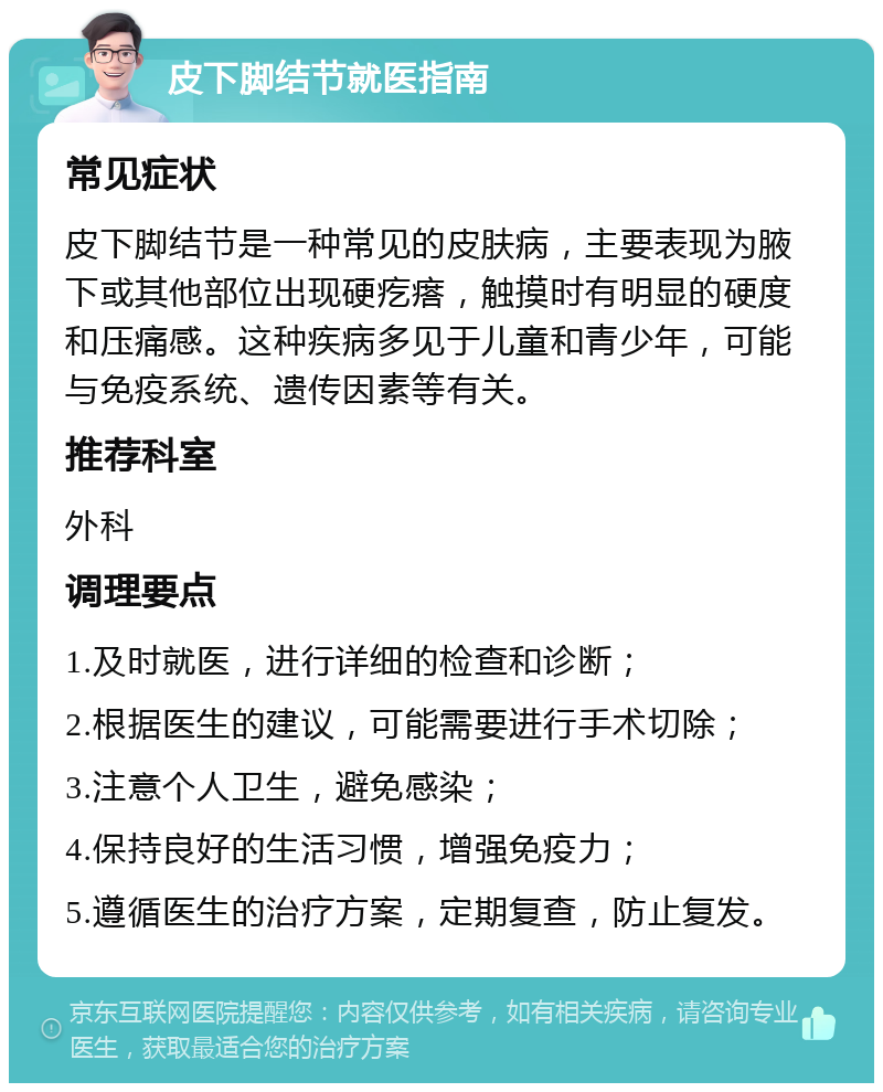 皮下脚结节就医指南 常见症状 皮下脚结节是一种常见的皮肤病，主要表现为腋下或其他部位出现硬疙瘩，触摸时有明显的硬度和压痛感。这种疾病多见于儿童和青少年，可能与免疫系统、遗传因素等有关。 推荐科室 外科 调理要点 1.及时就医，进行详细的检查和诊断； 2.根据医生的建议，可能需要进行手术切除； 3.注意个人卫生，避免感染； 4.保持良好的生活习惯，增强免疫力； 5.遵循医生的治疗方案，定期复查，防止复发。