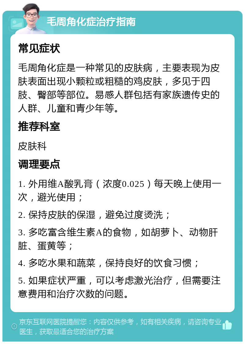 毛周角化症治疗指南 常见症状 毛周角化症是一种常见的皮肤病，主要表现为皮肤表面出现小颗粒或粗糙的鸡皮肤，多见于四肢、臀部等部位。易感人群包括有家族遗传史的人群、儿童和青少年等。 推荐科室 皮肤科 调理要点 1. 外用维A酸乳膏（浓度0.025）每天晚上使用一次，避光使用； 2. 保持皮肤的保湿，避免过度烫洗； 3. 多吃富含维生素A的食物，如胡萝卜、动物肝脏、蛋黄等； 4. 多吃水果和蔬菜，保持良好的饮食习惯； 5. 如果症状严重，可以考虑激光治疗，但需要注意费用和治疗次数的问题。