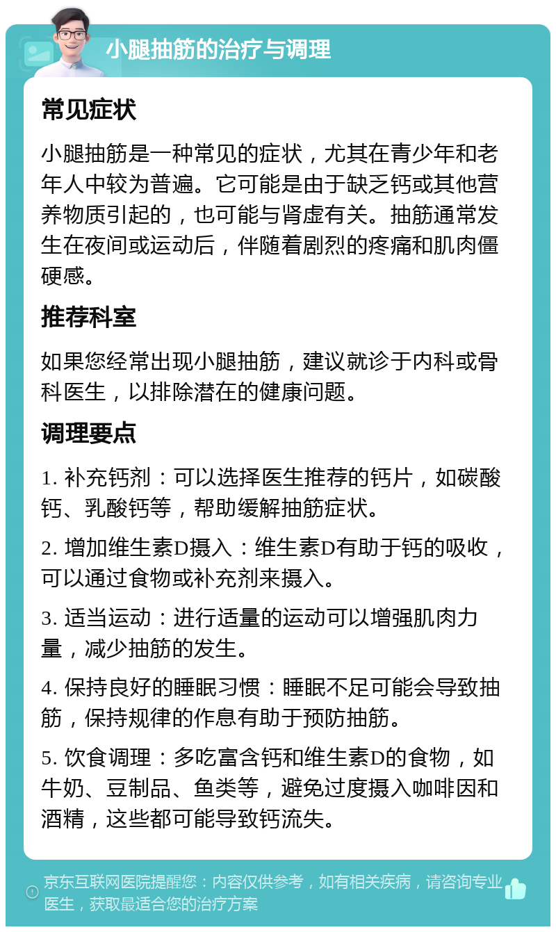 小腿抽筋的治疗与调理 常见症状 小腿抽筋是一种常见的症状，尤其在青少年和老年人中较为普遍。它可能是由于缺乏钙或其他营养物质引起的，也可能与肾虚有关。抽筋通常发生在夜间或运动后，伴随着剧烈的疼痛和肌肉僵硬感。 推荐科室 如果您经常出现小腿抽筋，建议就诊于内科或骨科医生，以排除潜在的健康问题。 调理要点 1. 补充钙剂：可以选择医生推荐的钙片，如碳酸钙、乳酸钙等，帮助缓解抽筋症状。 2. 增加维生素D摄入：维生素D有助于钙的吸收，可以通过食物或补充剂来摄入。 3. 适当运动：进行适量的运动可以增强肌肉力量，减少抽筋的发生。 4. 保持良好的睡眠习惯：睡眠不足可能会导致抽筋，保持规律的作息有助于预防抽筋。 5. 饮食调理：多吃富含钙和维生素D的食物，如牛奶、豆制品、鱼类等，避免过度摄入咖啡因和酒精，这些都可能导致钙流失。