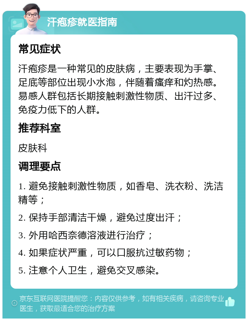 汗疱疹就医指南 常见症状 汗疱疹是一种常见的皮肤病，主要表现为手掌、足底等部位出现小水泡，伴随着瘙痒和灼热感。易感人群包括长期接触刺激性物质、出汗过多、免疫力低下的人群。 推荐科室 皮肤科 调理要点 1. 避免接触刺激性物质，如香皂、洗衣粉、洗洁精等； 2. 保持手部清洁干燥，避免过度出汗； 3. 外用哈西奈德溶液进行治疗； 4. 如果症状严重，可以口服抗过敏药物； 5. 注意个人卫生，避免交叉感染。