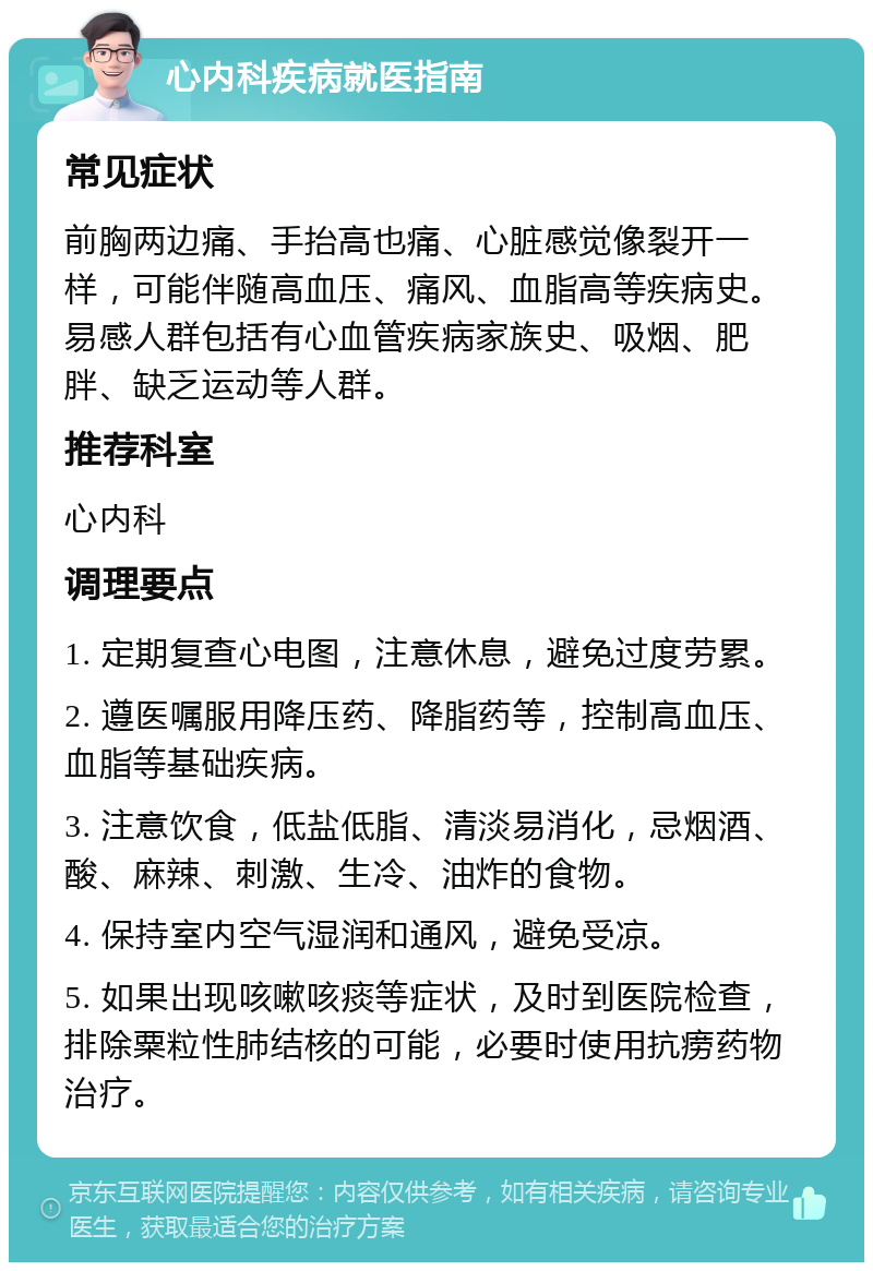 心内科疾病就医指南 常见症状 前胸两边痛、手抬高也痛、心脏感觉像裂开一样，可能伴随高血压、痛风、血脂高等疾病史。易感人群包括有心血管疾病家族史、吸烟、肥胖、缺乏运动等人群。 推荐科室 心内科 调理要点 1. 定期复查心电图，注意休息，避免过度劳累。 2. 遵医嘱服用降压药、降脂药等，控制高血压、血脂等基础疾病。 3. 注意饮食，低盐低脂、清淡易消化，忌烟酒、酸、麻辣、刺激、生冷、油炸的食物。 4. 保持室内空气湿润和通风，避免受凉。 5. 如果出现咳嗽咳痰等症状，及时到医院检查，排除粟粒性肺结核的可能，必要时使用抗痨药物治疗。