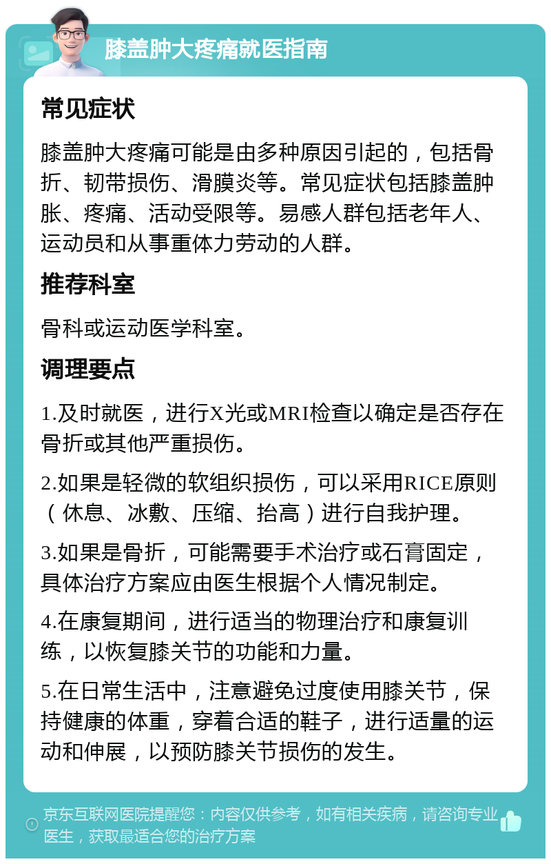 膝盖肿大疼痛就医指南 常见症状 膝盖肿大疼痛可能是由多种原因引起的，包括骨折、韧带损伤、滑膜炎等。常见症状包括膝盖肿胀、疼痛、活动受限等。易感人群包括老年人、运动员和从事重体力劳动的人群。 推荐科室 骨科或运动医学科室。 调理要点 1.及时就医，进行X光或MRI检查以确定是否存在骨折或其他严重损伤。 2.如果是轻微的软组织损伤，可以采用RICE原则（休息、冰敷、压缩、抬高）进行自我护理。 3.如果是骨折，可能需要手术治疗或石膏固定，具体治疗方案应由医生根据个人情况制定。 4.在康复期间，进行适当的物理治疗和康复训练，以恢复膝关节的功能和力量。 5.在日常生活中，注意避免过度使用膝关节，保持健康的体重，穿着合适的鞋子，进行适量的运动和伸展，以预防膝关节损伤的发生。