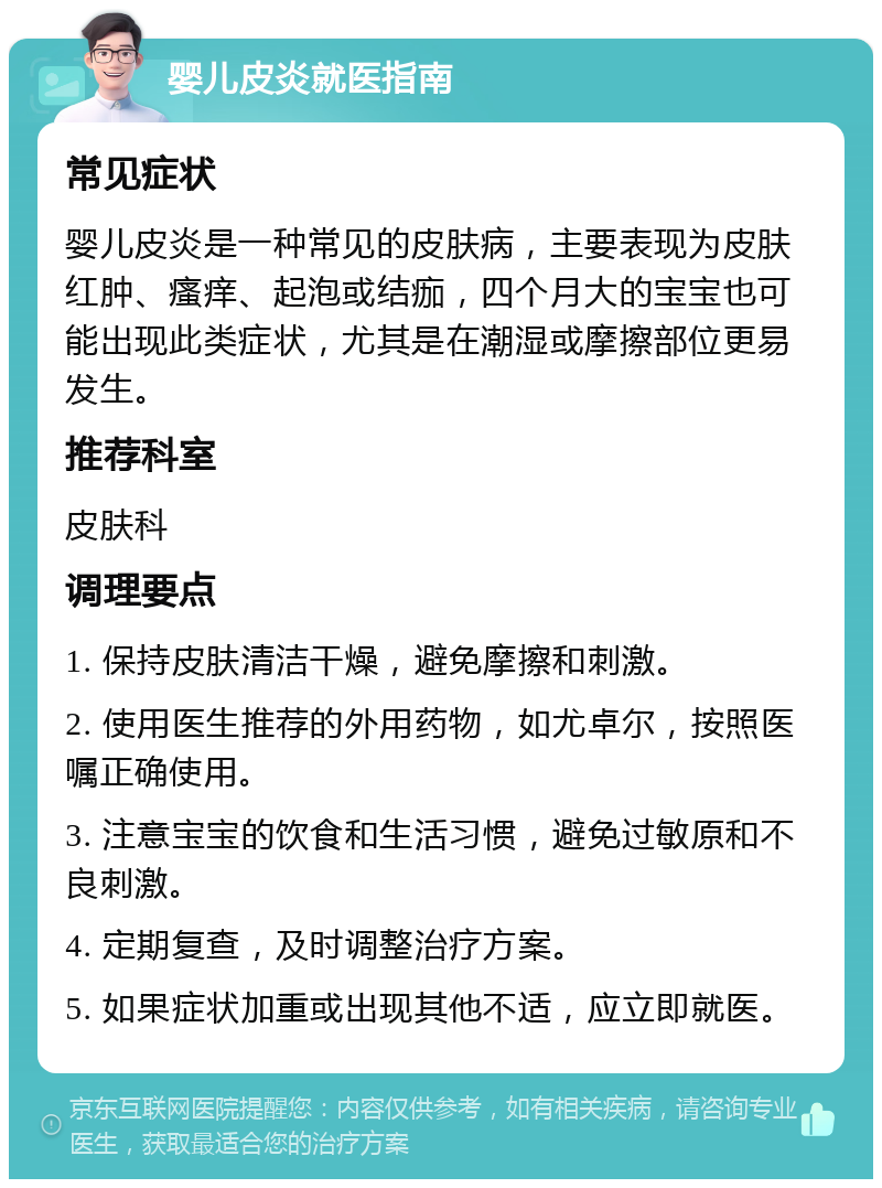 婴儿皮炎就医指南 常见症状 婴儿皮炎是一种常见的皮肤病，主要表现为皮肤红肿、瘙痒、起泡或结痂，四个月大的宝宝也可能出现此类症状，尤其是在潮湿或摩擦部位更易发生。 推荐科室 皮肤科 调理要点 1. 保持皮肤清洁干燥，避免摩擦和刺激。 2. 使用医生推荐的外用药物，如尤卓尔，按照医嘱正确使用。 3. 注意宝宝的饮食和生活习惯，避免过敏原和不良刺激。 4. 定期复查，及时调整治疗方案。 5. 如果症状加重或出现其他不适，应立即就医。