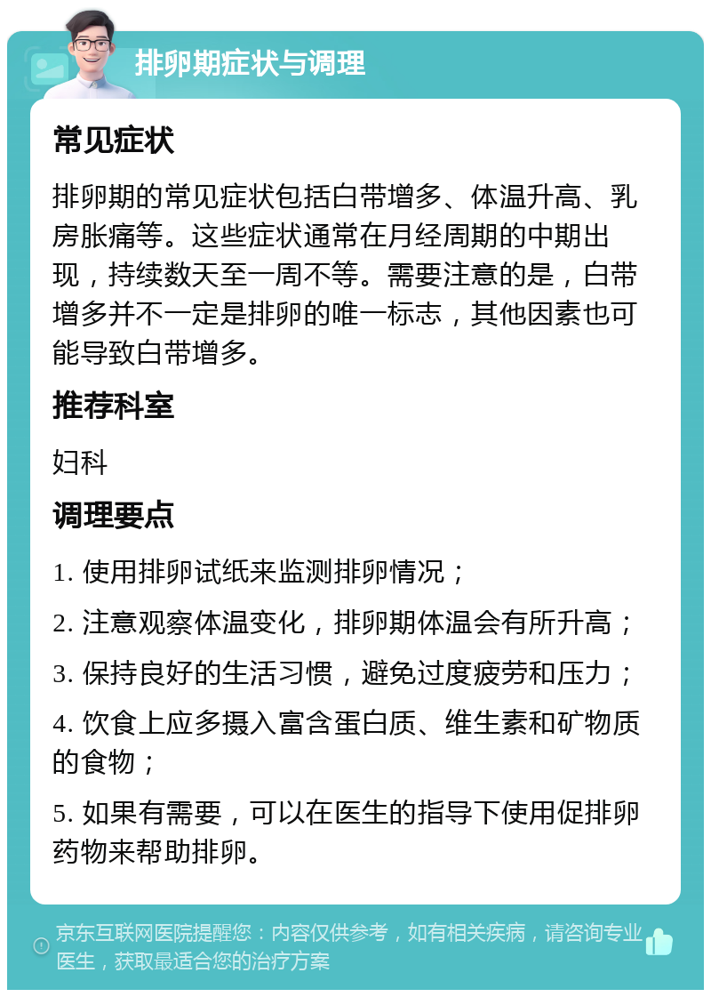 排卵期症状与调理 常见症状 排卵期的常见症状包括白带增多、体温升高、乳房胀痛等。这些症状通常在月经周期的中期出现，持续数天至一周不等。需要注意的是，白带增多并不一定是排卵的唯一标志，其他因素也可能导致白带增多。 推荐科室 妇科 调理要点 1. 使用排卵试纸来监测排卵情况； 2. 注意观察体温变化，排卵期体温会有所升高； 3. 保持良好的生活习惯，避免过度疲劳和压力； 4. 饮食上应多摄入富含蛋白质、维生素和矿物质的食物； 5. 如果有需要，可以在医生的指导下使用促排卵药物来帮助排卵。