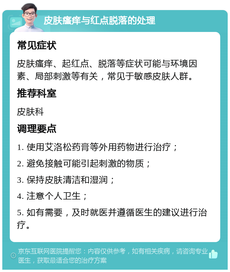 皮肤瘙痒与红点脱落的处理 常见症状 皮肤瘙痒、起红点、脱落等症状可能与环境因素、局部刺激等有关，常见于敏感皮肤人群。 推荐科室 皮肤科 调理要点 1. 使用艾洛松药膏等外用药物进行治疗； 2. 避免接触可能引起刺激的物质； 3. 保持皮肤清洁和湿润； 4. 注意个人卫生； 5. 如有需要，及时就医并遵循医生的建议进行治疗。