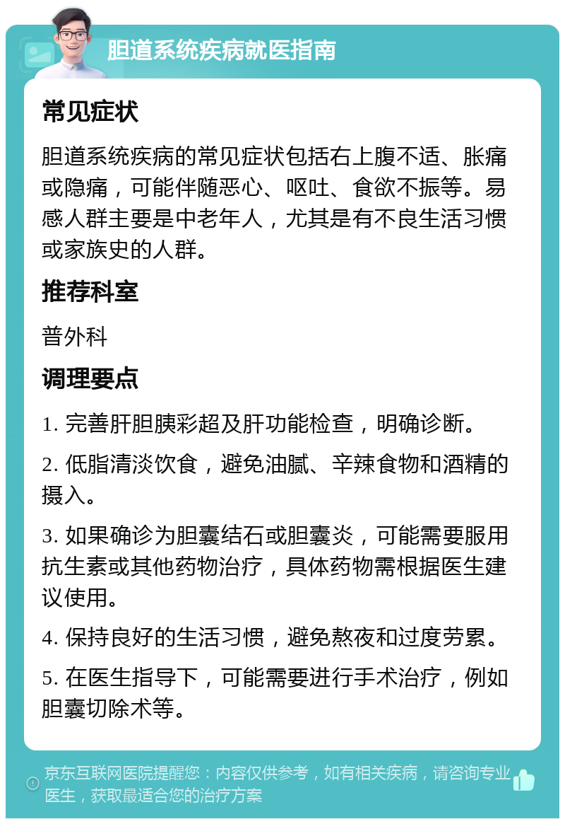 胆道系统疾病就医指南 常见症状 胆道系统疾病的常见症状包括右上腹不适、胀痛或隐痛，可能伴随恶心、呕吐、食欲不振等。易感人群主要是中老年人，尤其是有不良生活习惯或家族史的人群。 推荐科室 普外科 调理要点 1. 完善肝胆胰彩超及肝功能检查，明确诊断。 2. 低脂清淡饮食，避免油腻、辛辣食物和酒精的摄入。 3. 如果确诊为胆囊结石或胆囊炎，可能需要服用抗生素或其他药物治疗，具体药物需根据医生建议使用。 4. 保持良好的生活习惯，避免熬夜和过度劳累。 5. 在医生指导下，可能需要进行手术治疗，例如胆囊切除术等。