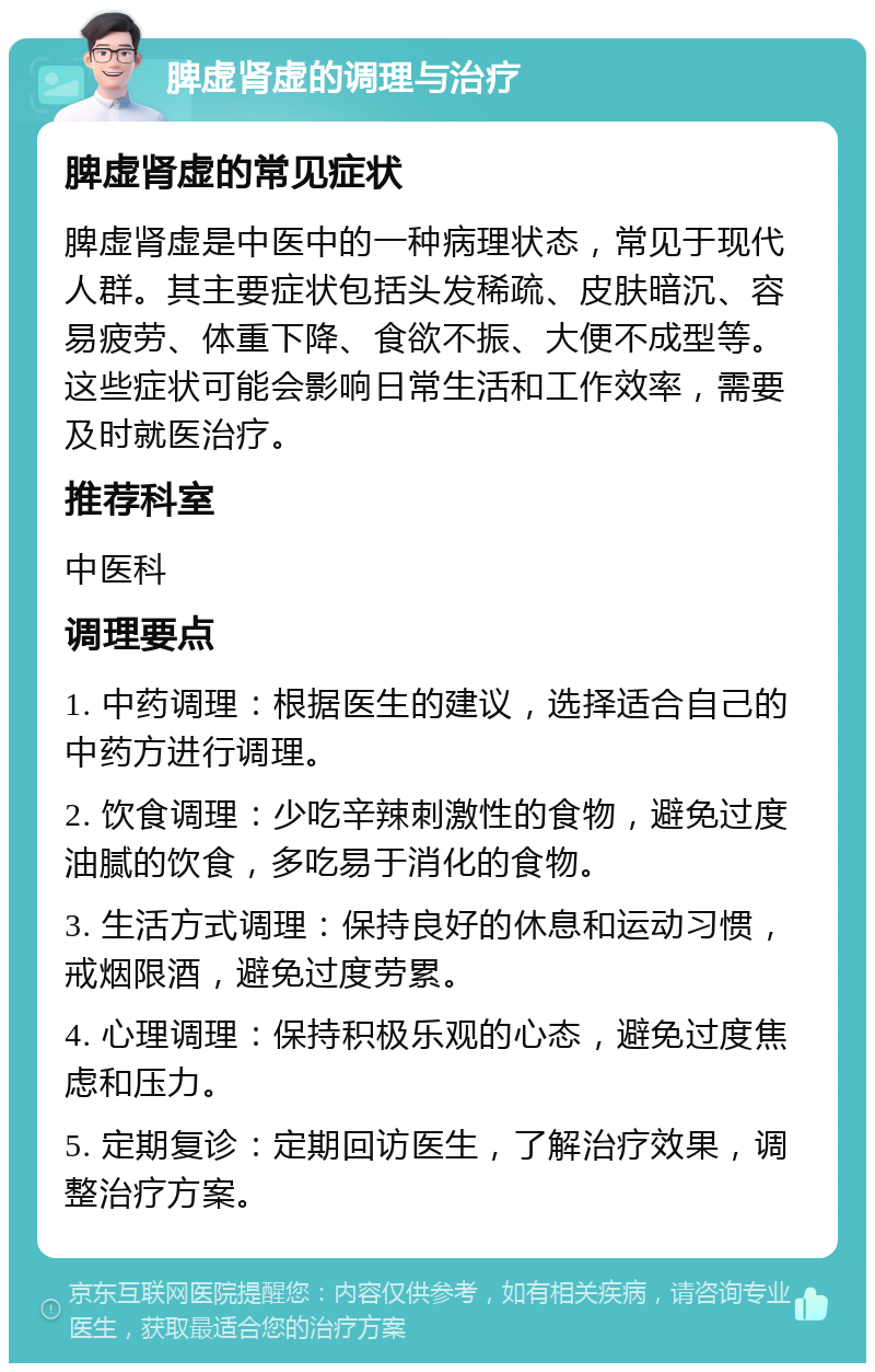 脾虚肾虚的调理与治疗 脾虚肾虚的常见症状 脾虚肾虚是中医中的一种病理状态，常见于现代人群。其主要症状包括头发稀疏、皮肤暗沉、容易疲劳、体重下降、食欲不振、大便不成型等。这些症状可能会影响日常生活和工作效率，需要及时就医治疗。 推荐科室 中医科 调理要点 1. 中药调理：根据医生的建议，选择适合自己的中药方进行调理。 2. 饮食调理：少吃辛辣刺激性的食物，避免过度油腻的饮食，多吃易于消化的食物。 3. 生活方式调理：保持良好的休息和运动习惯，戒烟限酒，避免过度劳累。 4. 心理调理：保持积极乐观的心态，避免过度焦虑和压力。 5. 定期复诊：定期回访医生，了解治疗效果，调整治疗方案。