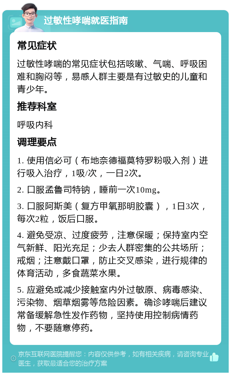 过敏性哮喘就医指南 常见症状 过敏性哮喘的常见症状包括咳嗽、气喘、呼吸困难和胸闷等，易感人群主要是有过敏史的儿童和青少年。 推荐科室 呼吸内科 调理要点 1. 使用信必可（布地奈德福莫特罗粉吸入剂）进行吸入治疗，1吸/次，一日2次。 2. 口服孟鲁司特钠，睡前一次10mg。 3. 口服阿斯美（复方甲氧那明胶囊），1日3次，每次2粒，饭后口服。 4. 避免受凉、过度疲劳，注意保暖；保持室内空气新鲜、阳光充足；少去人群密集的公共场所；戒烟；注意戴口罩，防止交叉感染，进行规律的体育活动，多食蔬菜水果。 5. 应避免或减少接触室内外过敏原、病毒感染、污染物、烟草烟雾等危险因素。确诊哮喘后建议常备缓解急性发作药物，坚持使用控制病情药物，不要随意停药。