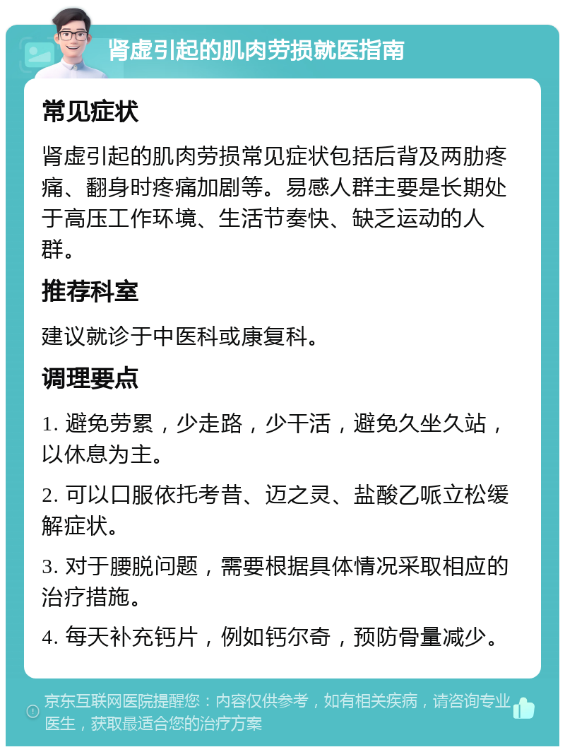 肾虚引起的肌肉劳损就医指南 常见症状 肾虚引起的肌肉劳损常见症状包括后背及两肋疼痛、翻身时疼痛加剧等。易感人群主要是长期处于高压工作环境、生活节奏快、缺乏运动的人群。 推荐科室 建议就诊于中医科或康复科。 调理要点 1. 避免劳累，少走路，少干活，避免久坐久站，以休息为主。 2. 可以口服依托考昔、迈之灵、盐酸乙哌立松缓解症状。 3. 对于腰脱问题，需要根据具体情况采取相应的治疗措施。 4. 每天补充钙片，例如钙尔奇，预防骨量减少。