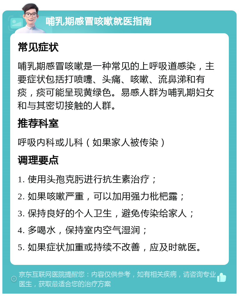 哺乳期感冒咳嗽就医指南 常见症状 哺乳期感冒咳嗽是一种常见的上呼吸道感染，主要症状包括打喷嚏、头痛、咳嗽、流鼻涕和有痰，痰可能呈现黄绿色。易感人群为哺乳期妇女和与其密切接触的人群。 推荐科室 呼吸内科或儿科（如果家人被传染） 调理要点 1. 使用头孢克肟进行抗生素治疗； 2. 如果咳嗽严重，可以加用强力枇杷露； 3. 保持良好的个人卫生，避免传染给家人； 4. 多喝水，保持室内空气湿润； 5. 如果症状加重或持续不改善，应及时就医。