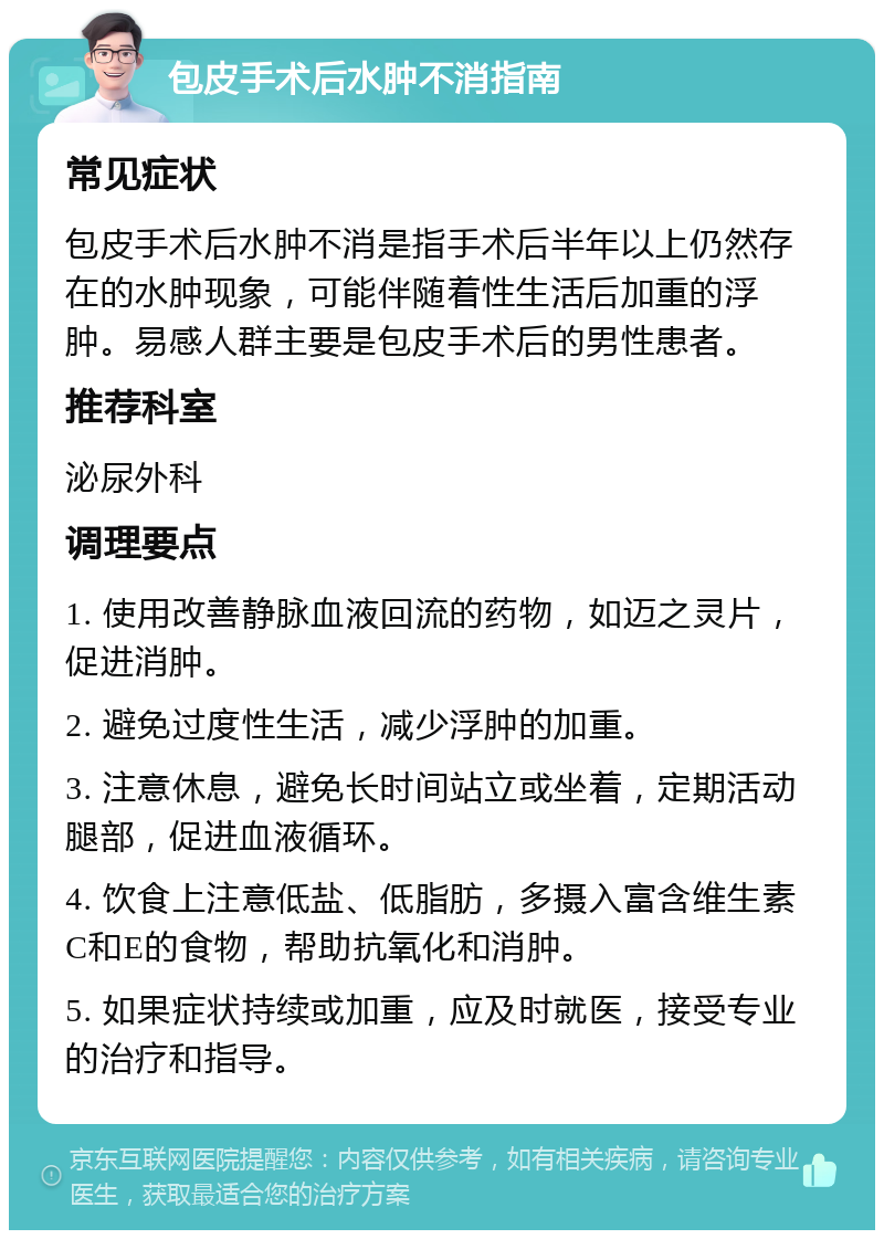 包皮手术后水肿不消指南 常见症状 包皮手术后水肿不消是指手术后半年以上仍然存在的水肿现象，可能伴随着性生活后加重的浮肿。易感人群主要是包皮手术后的男性患者。 推荐科室 泌尿外科 调理要点 1. 使用改善静脉血液回流的药物，如迈之灵片，促进消肿。 2. 避免过度性生活，减少浮肿的加重。 3. 注意休息，避免长时间站立或坐着，定期活动腿部，促进血液循环。 4. 饮食上注意低盐、低脂肪，多摄入富含维生素C和E的食物，帮助抗氧化和消肿。 5. 如果症状持续或加重，应及时就医，接受专业的治疗和指导。