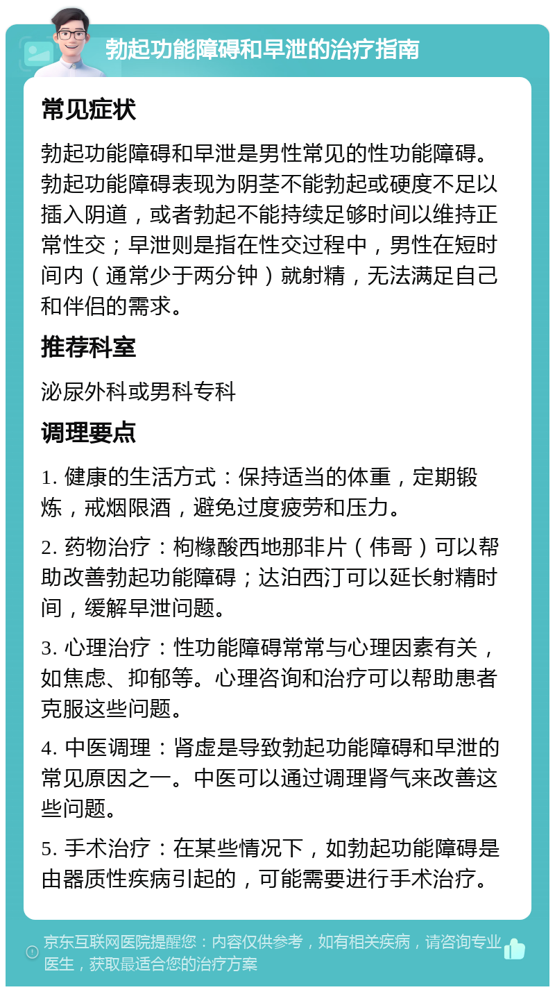 勃起功能障碍和早泄的治疗指南 常见症状 勃起功能障碍和早泄是男性常见的性功能障碍。勃起功能障碍表现为阴茎不能勃起或硬度不足以插入阴道，或者勃起不能持续足够时间以维持正常性交；早泄则是指在性交过程中，男性在短时间内（通常少于两分钟）就射精，无法满足自己和伴侣的需求。 推荐科室 泌尿外科或男科专科 调理要点 1. 健康的生活方式：保持适当的体重，定期锻炼，戒烟限酒，避免过度疲劳和压力。 2. 药物治疗：枸橼酸西地那非片（伟哥）可以帮助改善勃起功能障碍；达泊西汀可以延长射精时间，缓解早泄问题。 3. 心理治疗：性功能障碍常常与心理因素有关，如焦虑、抑郁等。心理咨询和治疗可以帮助患者克服这些问题。 4. 中医调理：肾虚是导致勃起功能障碍和早泄的常见原因之一。中医可以通过调理肾气来改善这些问题。 5. 手术治疗：在某些情况下，如勃起功能障碍是由器质性疾病引起的，可能需要进行手术治疗。