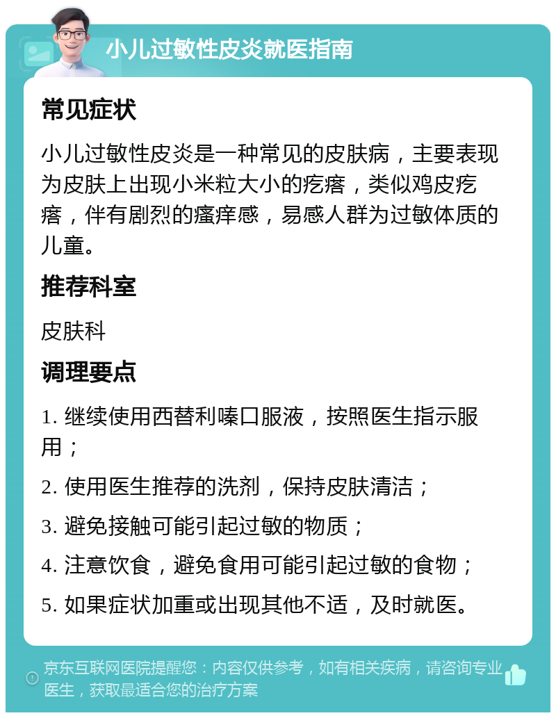 小儿过敏性皮炎就医指南 常见症状 小儿过敏性皮炎是一种常见的皮肤病，主要表现为皮肤上出现小米粒大小的疙瘩，类似鸡皮疙瘩，伴有剧烈的瘙痒感，易感人群为过敏体质的儿童。 推荐科室 皮肤科 调理要点 1. 继续使用西替利嗪口服液，按照医生指示服用； 2. 使用医生推荐的洗剂，保持皮肤清洁； 3. 避免接触可能引起过敏的物质； 4. 注意饮食，避免食用可能引起过敏的食物； 5. 如果症状加重或出现其他不适，及时就医。