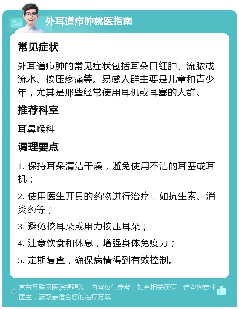 外耳道疖肿就医指南 常见症状 外耳道疖肿的常见症状包括耳朵口红肿、流脓或流水、按压疼痛等。易感人群主要是儿童和青少年，尤其是那些经常使用耳机或耳塞的人群。 推荐科室 耳鼻喉科 调理要点 1. 保持耳朵清洁干燥，避免使用不洁的耳塞或耳机； 2. 使用医生开具的药物进行治疗，如抗生素、消炎药等； 3. 避免挖耳朵或用力按压耳朵； 4. 注意饮食和休息，增强身体免疫力； 5. 定期复查，确保病情得到有效控制。