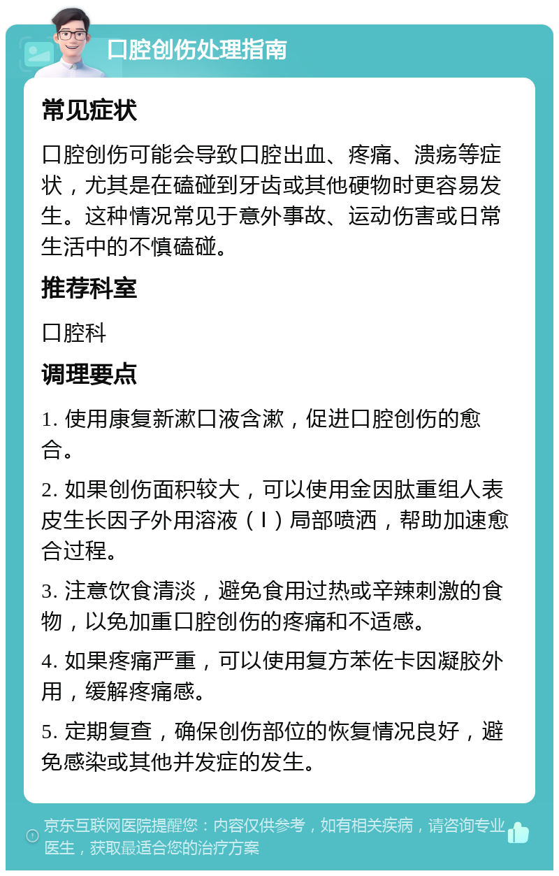 口腔创伤处理指南 常见症状 口腔创伤可能会导致口腔出血、疼痛、溃疡等症状，尤其是在磕碰到牙齿或其他硬物时更容易发生。这种情况常见于意外事故、运动伤害或日常生活中的不慎磕碰。 推荐科室 口腔科 调理要点 1. 使用康复新漱口液含漱，促进口腔创伤的愈合。 2. 如果创伤面积较大，可以使用金因肽重组人表皮生长因子外用溶液（Ⅰ）局部喷洒，帮助加速愈合过程。 3. 注意饮食清淡，避免食用过热或辛辣刺激的食物，以免加重口腔创伤的疼痛和不适感。 4. 如果疼痛严重，可以使用复方苯佐卡因凝胶外用，缓解疼痛感。 5. 定期复查，确保创伤部位的恢复情况良好，避免感染或其他并发症的发生。